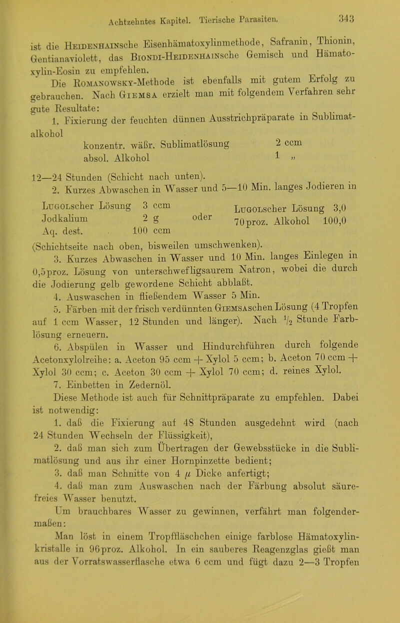 ist die HEiDENHAlKsche Eisenhämatoxylinmethode, Safranin, Fhionin, Gentianaviolett, das BlONDI-HEIDENHAmsche Gemisch und Hämato- xylin-Eosin zu empfehlen. Die RoMANOWSKY-Methode ist ebenfalls mit gutem Erfolg zu gebrauchen. Nach Giemsa erzielt man mit folgendem Verfahren sehr gute Resultate: j_t Eixierung der feuchten dünnen Ausstrichpräparate in Sublimat alkohol konzentr. wäßr. Sublimatlösung '2 ccm absol. Alkohol 1 » 12—24 Stunden (Schicht nach unten). 2. Kurzes Abwaschen in Wasser und 5—10 Min. langes Jodieien in LueoLscher Lösung 3 ccm LüGOEscher Lösung 3,0 Jodkalium 2 g oder 70proz. Alkohol 100,0 Aq. dest. 100 ccm (Schichtseite nach oben, bisweilen umschwenken). 3. Kurzes Abwaschen in Wasser und 10 Min. langes Einlegen in 0,5proz. Lösung von unterschwefligsaurem Natron, wobei die durch die Jodierung gelb gewordene Schicht abblaßt. 4. Auswaschen in fließendem Wasser 5 Min. ü. Färben mit der frisch verdünnten GiEMSASchen Lösung (4 Tropfen auf 1 ccm Wasser, 12 Stunden und länger). Nach V2 Stunde Jarb- lösung erneuern. 6. Abspülen in Wasser und Hindurchführen durch folgende Acetonxylolreihe: a. Aceton 95 ccm -f- Xylol 5 ccm; b. Aceton 70 ccm Xylol 30 ccm: c. Aceton 30 ccm + Xylol 70 ccm; d. reines Xylol. 7. Einbetten in Zedernöl. Diese Methode ist auch für Schnittpräparate zu empfehlen. Dabei ist notwendig: 1. daß die Fixierung auf 48 Stunden ausgedehnt wird (nach 24 Stunden Wechseln der Flüssigkeit), 2. daß man sich zum Übertragen der Gewebsstücke in die Subli- matlösung und aus ihr einer Hornpinzette bedient; 3. daß man Schnitte von 4 [i Dicke anfertigt; 4. daß man zum Auswaschen nach der Färbung absolut säure- freies Wasser benutzt. Fm brauchbares Wasser zu gewinnen, verfährt man folgender- maßen: Man löst in einem Tropffläschchen einige farblose Hämatoxylin- kristalle in 96proz. Alkohol, ln ein sauberes Reagenzglas gießt man aus der Vorratswasserflasche etwa ü ccm und fügt dazu 2—3 Tropfen