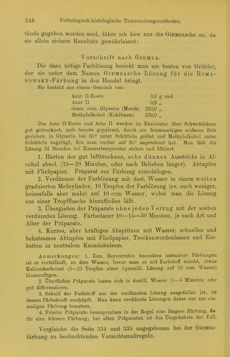 thode gegeben worden sind, führe ich hier nur die GiEMSAsche au, da sie allein sichere Resultate gewährleistet: Vorschrift nach Giemsa. Die dazu nötige Farblösung bezieht man am besten von Grübler, der sie unter dem Namen GiEMSAsche Lösung für die Roma- NOWSKY-Färbung in den Handel bringt. Sie besteht aus einem Gemisch von: Azur II-Eosin 3,0 g und Azur II 0,8 „ chem. rein. Glyzerin (Merck) 250,0 „ Methylalkohol (Kahlbaum) 250,0 „ Das Azur II-Eosin und Azur II werden im Exsiccator über Schwefelsäure gut getrocknet, aufs feinste gepulvert, durch ein feinmaschiges seidenes Sieb gerieben, in Glyzerin bei 60° unter Schütteln gelöst und Methylalkohol unter Schütteln zugeiügt, den man vorher auf 60° angewärmt hat. Man läßt die Lösung 24 Stunden bei Zimmertemperatur stehen und filtriert. 1. Härten des gut lufttrocknen, sehr dünnen Ausstrichs in Al- cohol absol. (15—20 Minuten, oder nach Belieben länger). Abtupfen mit Fließpapier. Präparat zur Färbung zurechtlegen. 2. Verdünnen der Farblösung mit dest. Wasser in einem weiten graduierten Meßzylinder, 10 Tropfen der Farblösung (ev. auch weniger, keinesfalls aber mehr) auf 10 ccm Wasser, wobei man die Lösung aus einer Tropfflasche hinzufließen läßt. 3. Übergießen der Präparate ohnejeden Verzug mit der soeben verdünnten Lösung. Färbedauer 10—15—30 Minuten, je nach Art und Alter der Präparate. 4. Kurzes, aber kräftiges Abspritzen mit Wasser, schnelles und behutsames Abtupfen mit Fließpapier, Trockenwerdenlassen und Ein- betten in neutralem Kanadabalsam. Anmerkungen: 1. Zum Hervorrufen besonders intensiver Färbungen ist es vorteilhaft, zu dem Wasser, bevor man es mit Farbstoff mischt, etwas Kaliumkarbonat (5—10 Tropfen einer lpromill. Lösung auf 10 ccm IVasser) hinzuzufügen. 2. Überfärbte Präparate lassen sich in destill. Wasser (1—5 Minuteni sehr gut differenzieren. 3. Sobald der Farbstoff aus der verdünnten Lösung ausgefallen ist, ist dessen Färbekraft erschöpft. Man kann verdünnte Lösungen daher nur zur ein- maligen Färbung benutzen. 4. Frische Präparate beanspruchen in der Regel eine längere Härtung, da- für eine kürzere Färbung; bei alten Präparaten ist das Umgekehrte der Fall. Vergleiche die Seite 334 und 335 angegebenen bei der Giemsa- larbung zu beobachtenden Vorsichtsmaßregeln.