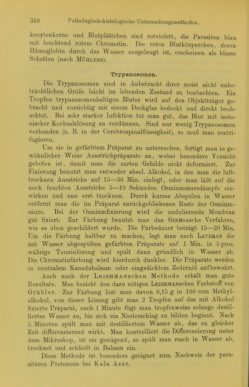 kocytenkerne und Blutplättchen sind rotviolett, die Parasiten blau mit leuchtend rotem Chromatin. Die roten Blutkörperchen, deren Hämoglobin durch das Wasser ausgelaugt ist, erscheinen als blasse Schatten (nach Mühlens). Trypanosomen. Die Trypanosomen sind in Anbetracht ihrer meist nicht unbe- trächtlichen Größe leicht im lebenden Zustand zu beobachten. Ein Tropfen trypanosomenhaltigen Blutes wird auf den Objektträger ge- bracht und vorsichtig mit einem Deckglas bedeckt und direkt beob- achtet. Bei sehr starker Infektion tut man gut, das Blut mit isoto- nischer Kochsalzlösung zu verdünnen. Sind nur wenig Trypanosomen vorhanden (z. B. in der Cerebrospinalflüssigkeit), so muß man zentri- fugieren. Um sie in gefärbtem Präparat zu untersuchen, fertigt man in ge- wöhnlicher Weise Ausstrichpräparate an, wobei besondere Vorsicht geboten ist, damit man die zarten Gebilde nicht deformiert. Zur Fixierung benutzt man entweder absol. Alkohol, in den man die luft- trocknen Ausstriche auf 15—30 Min. einlegt, oder man läßt auf die noch feuchten Ausstriche 5—10 Sekunden Osmiumsäuredämpfe ein- wirken und nun erst trocknen. Durch kurzes Abspülen in Wasser entfernt man die im Präparat zurückgebliebenen Beste der Osmium- säure. Bei der Osmiumfixierung wird die undulierende Membran gut fixiert. Zur Färbung benutzt man das GiEMSAsche Verfahren, wie es oben geschildert wurde. Die Färbedauer beträgt 15—20 Min. Um die Färbung haltbar zu machen, legt man nach Laveran die mit Wasser abgespülten gefärbten Präparate auf 1 Min. in Sproz. wäßrige Tanninlösung und spült dann gründlich in Wasser ab. Die Chromatinfärbung wird hierdurch dunkler. Die Präparate werden in neutralem Kanadabalsam oder eingedicktem Zedernöl aufbewahrt. Auch nach der LEiSHMANschen Methode erhält man gute Besultate. Man bezieht den dazu nötigen LEiSHMANschen Farbstoff von Grübler. Zur Färbung löst man davon 0,15 g in 100 ccm Methyl- alkohol, von dieser Lösung gibt man 2 Tropfen auf das mit Alkohol fixierte Präparat, nach 1 Minute fügt man tropfenweise solange destil- liertes Wasser zu, bis sich ein Niederschlag zu bilden beginnt. Nach 5 Minuten spült man mit destilliertem Wasser ab, das zu gleicher Zeit differenzierend wirkt. Man kontrolliert die Differenzierung unter dem Mikroskop, ist sie genügend, so spült man rasch in Wasser ab, trocknet und schließt in Balsam ein. Diese Methode ist besonders geeignet zum Nachweis der para- sitären Protozoen bei Kala Azär.