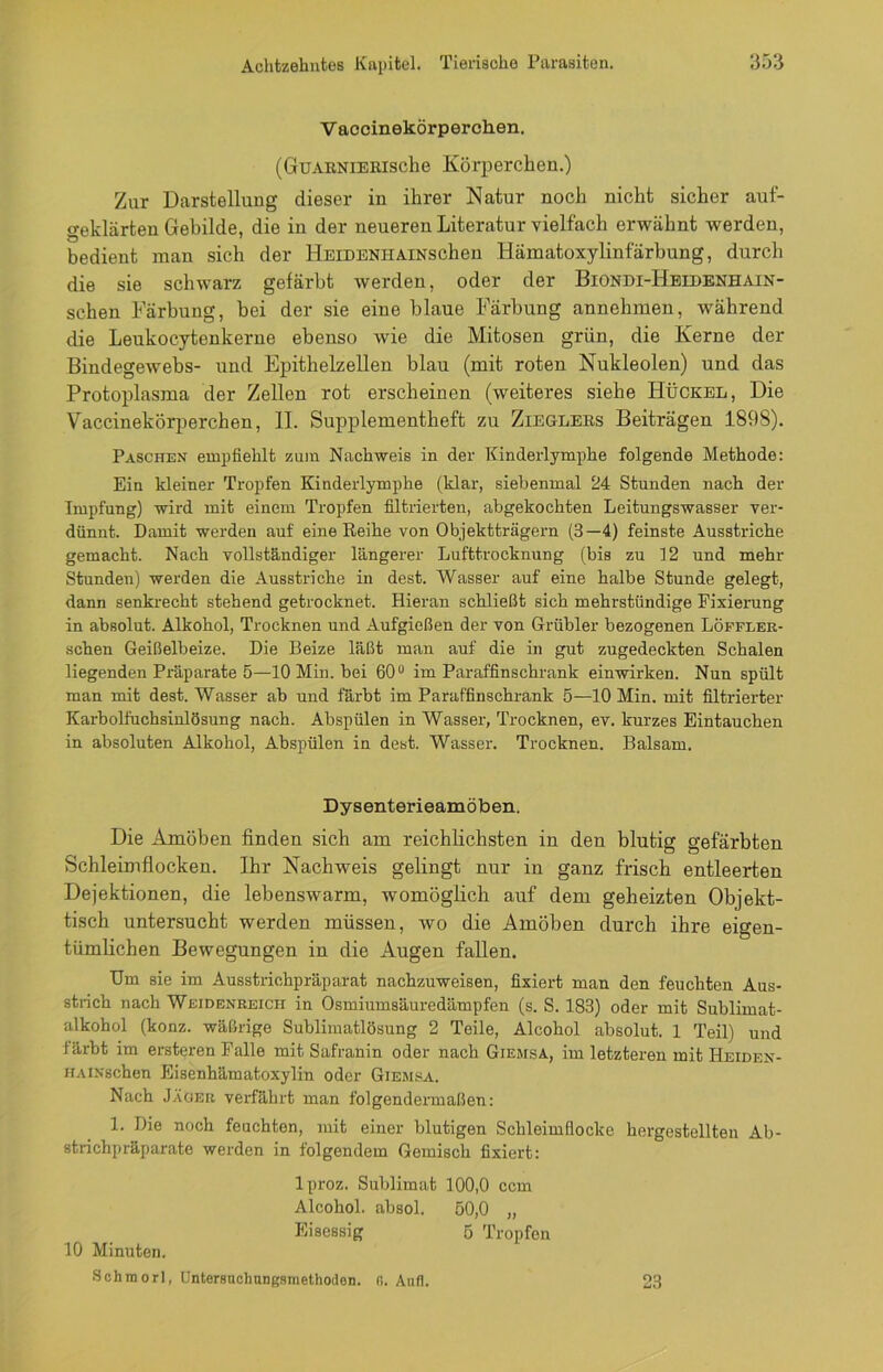 V accinekörperclien. (GüARNiERische Körperchen.) Zur Darstellung dieser in ihrer Natur noch nicht sicher auf- geklärten Gebilde, die in der neueren Literatur vielfach erwähnt werden, bedient man sich der HElDENHAlNSchen Hämatoxylinfärbung, durch die sie schwarz gefärbt werden, oder der Biondi-Heidenhain- sehen Färbung, bei der sie eine blaue Färbung annehmen, während die Leukocytenkerue ebenso wie die Mitosen grün, die Kerne der Bindegewebs- und Epithelzellen blau (mit roten Nukleolen) und das Protoplasma der Zellen rot erscheinen (weiteres siehe Buckel, Die Vaccinekörperchen, II. Supplementheft zu Zieglers Beiträgen 1898). Paschen empfiehlt zum Nachweis in der Kinderlymphe folgende Methode: Ein kleiner Tropfen Kinderlymphe (klar, siebenmal 24 Stunden nach der Impfung) wird mit einem Tropfen filtrierten, abgekochten Leitungswasser ver- dünnt. Damit werden auf eine Reihe von Objektträgern (3—4) feinste Ausstriche gemacht. Nach vollständiger längerer Lufttrocknung (bis zu 12 und mehr Stunden) werden die Ausstriche in dest. Wasser auf eine halbe Stunde gelegt, dann senkrecht stehend getrocknet. Hieran schließt sich mehrstündige Fixierung in absolut. Alkohol, Trocknen und Aufgießen der von Grübler bezogenen Löffler- schen Geißelbeize. Die Beize läßt man auf die in gut zugedeckten Schalen liegenden Präparate 5—10 Min. bei 60° im Paraffinschrank einwirken. Nun spült man mit dest. Wasser ab und färbt im Paraffinschrank 5—10 Min. mit filtrierter Karbolfuchsinlösung nach. Abspülen in Wasser, Trocknen, ev. kurzes Eintauchen in absoluten Alkohol, Abspülen in dest. Wasser. Trocknen. Balsam. Dysenterieamöben. Die Amöben finden sich am reichlichsten in den blutig gefärbten Schleimflocken. Ihr Nachweis gelingt nur in ganz frisch entleerten Dejektionen, die lebenswarm, womöglich auf dem geheizten Objekt- tisch untersucht werden müssen, wo die Amöben durch ihre eigen- tümlichen Bewegungen in die Augen fallen. Um sie im Ausstrichpräparat nachzuweisen, fixiert man den feuchten Aus- strich nach Weidenreich in Osmiumsäuredämpfen (s. S. 183) oder mit Sublimat- alkohol (konz. wäßrige Sublimatlösung 2 Teile, Alcohol absolut. 1 Teil) und färbt im ersteren Falle mit Safranin oder nach Giemsa, im letzteren mit Heiden- HAiNsehen Eisenhämatoxylin oder Giemsa. Nach Jäger verfährt man folgendermaßen: 1. Die noch feuchten, mit einer blutigen Schleimflocke hergestellten Ab- strichpräparate werden in folgendem Gemisch fixiert: lproz. Sublimat 100,0 ccm Alcohol. absol. 50,0 „ Eisessig 5 Tropfen 10 Minuten. Schraorl, Untersuchungsmethoden. (i. Auf]. 23