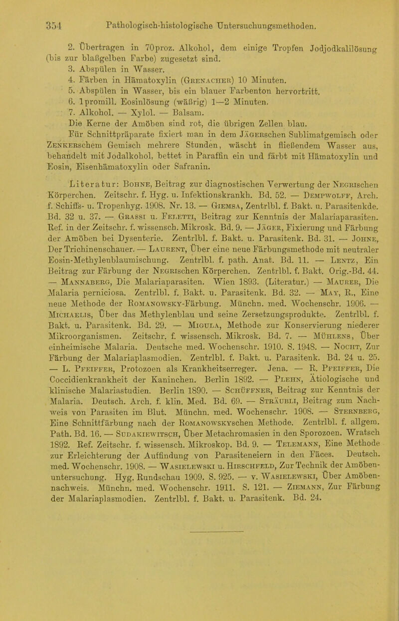 2. Übertragen in 70proz. Alkohol, dom einige Tropfen Jodjodkalilösung (bis zur blaßgelben Farbe) zugesetzt sind. 3. Ahspülen in Wasser. 4. Färben in Hämatoxylin (Grenacher) 10 Minuten. 5. Ahspiilen in Wasser, bis ein blauer Farbenton hervortritt. 6. lpromill. Eosinlösung (wäßrig) 1—2 Minuten. 7. Alkohol. — Xylol. — Balsam. Die Kerne der Amöben sind rot, die übrigen Zellen blau. Für Schnittpräparate fixiert man in dem JÄGERschen Sublimatgemiscb oder ZENKERschem Gemisch mehrere Stunden, wäscht in fließendem Wasser aus, behandelt mit Jodalkohol, bettet in Paraffin ein und färbt mit Hämatoxylin und Eosin, Eisenhämatoxylin oder Safranin. Literatur: Bohne, Beitrag zur diagnostischen Verwertung der NECRischen Körperchen. Zeitschr. f. Hyg. u. Infektionskrankh. Bd. 52. — Dempwolff, Arch. f. Schiffs- u. Tropenhyg. 1908. Nr. 13. — Giemsa, Zentrlbl. f. Bakt. n. Parasitenkde. Bd. 32 u. 37. — Grassi u. Feeetti, Beitrag zur Kenntnis der Malariaparasiten. Ref. in der Zeitschr. f. wissensch. Mikrosk. Bd. 9. — Jäger, Fixierung und Färbung der Amöben bei Dysenterie. Zentrlbl. f. Bakt. u. Parasitenk. Bd. 31. — Johne, Der Trichinenschauer. — Laurent, Über eine neue Färbungsmethode mit neutraler Eosin-Methylenblaumischung. Zentrlbl. f. path. Anat. Bd. 11. — Lentz, Ein Beitrag zur Färbung der NEGRischen Körperchen. Zentrlbl. f. Bakt. Orig.-Bd. 44. — Mannaberg, Die Malariaparasiten. Wien 1893. (Literatur.) — Maurer, Die Malaria perniciosa. Zentrlbl. f. Bakt. u. Parasitenk. Bd. 32. — May, R., Eine neue Methode der Romanowsky-Färbung. Münchn. med. Wochenschr. 1906. — Michaelis, Über das Methylenblau und seine Zersetzungsprodukte. Zentrlbl. f. Bakt. u. Parasitenk. Bd. 29. — Migula, Methode zur Konservierung niederer Mikroorganismen. Zeitschr. f. wissensch. Mikrosk. Bd. 7. — Mühlens, Über einheimische Malaria. Deutsche med. Wochenschr. 1910. S. 1948. — Nocht, Zur Färbung der Malariaplasmodien. Zentrlbl. f. Bakt. u. Parasitenk. Bd. 24 u. 25. — L. Pfeiffer, Protozoen als Krankheitserreger. Jena. — R. Pfeiffer, Die Coccidienkrankheit der Kaninchen. Berlin 1892. — Plehn, Ätiologische und klinische Malariastudien. Berlin 1S90. — ScnÜFFNER, Beitrag zur Kenntnis der Malaria, Deutsch. Arch. f. klin. Med. Bd. 69. — Sträubli, Beitrag zum Nach- weis von Parasiten im Blut. Münchn. med. Wochenschr. 1908. — Sternberg, Eine Schnittfärbung nach der RoMANOWSKYschen Methode. Zentrlbl. f. allgera. Path. Bd. 16. — Sudakiewitsch, Über Metachromasien in den Sporozoen. Wratsch 1892. Ref. Zeitschr. f. wissensch. Mikroskop. Bd. 9. — Telemann, Eine Methode zur Erleichterung der Auffindung von Parasiteneiern in den Fäces. Deutsch, med. Wochenschr. 1908. — Wasielewski u. Hirschfeld, Zur Technik der Amöben- untersuchung. Hyg. Rundschau 1909. S. 925. — v. Wasielewski, Über Amöben- nachweis. Münchn. med. Wochenschr. 1911. S. 121. — Ziemann, Zur Färbung der Malariaplasmodien. Zentrlbl. f. Bakt. u. Parasitenk. Bd. 24.