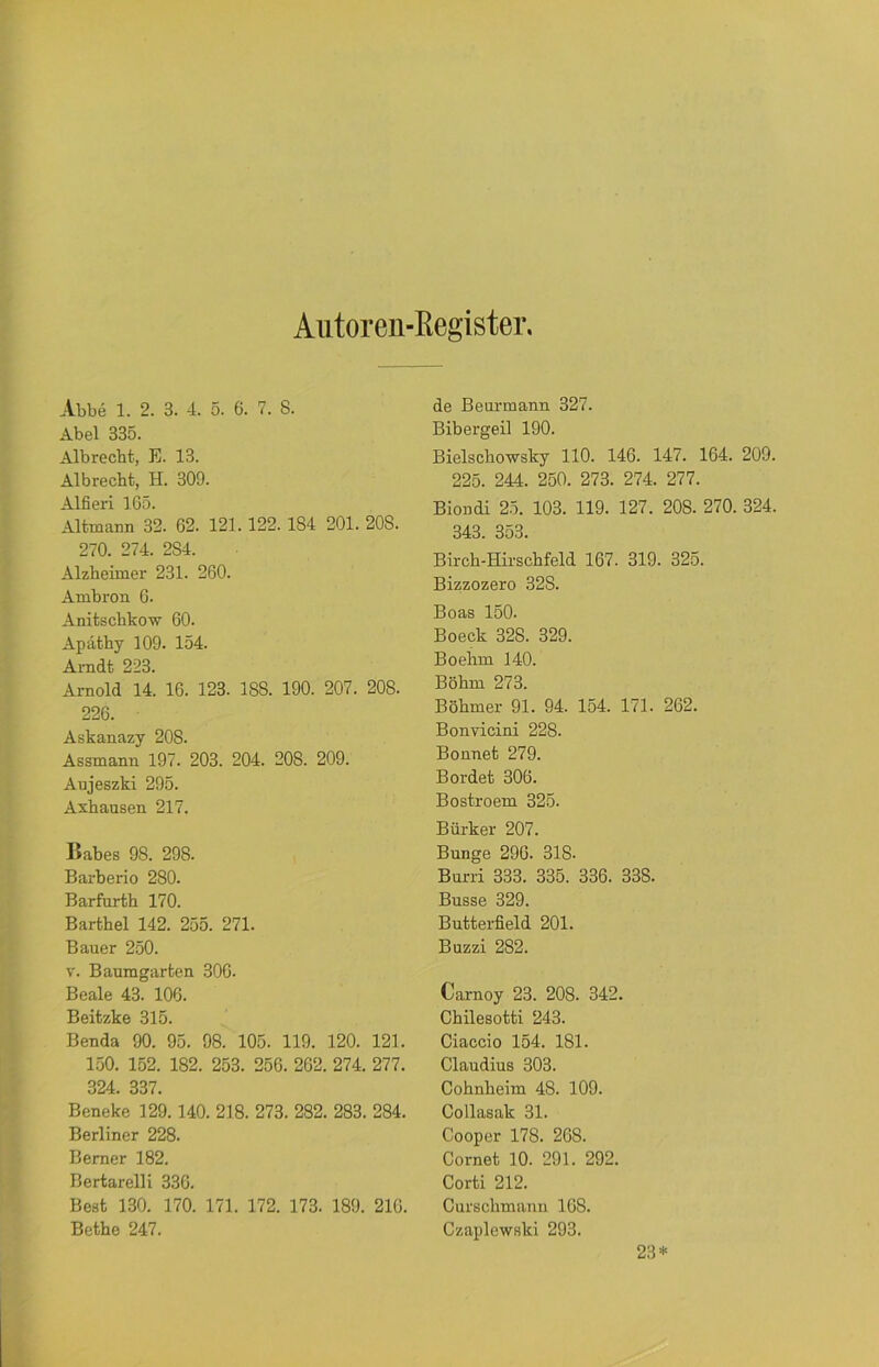 Autoren-ßegister Abbe 1. 2. 3. 4. 5. 6. 7. 8. Abel 335. Alb recht, E. 13. Albreeht, H. 309. Alfieri 165. Altmann 32. 62. 121. 122. 184 201. 208. 270. 274. 2S4. Alzheimer 231. 260. Ambron 6. Anitschkow 60. Apathy 109. 154. Arndt 223. Arnold 14. 16. 123. 188. 190. 207. 208. 226. Askanazy 20S. Assmann 197. 203. 204. 208. 209. Aujeszki 295. Axhauson 217. Babes 98. 298. Barberio 280. Barfurth 170. Barthel 142. 255. 271. Bauer 250. v. Baumgarten 306. Beale 43. 106. Beitzke 315. Benda 90. 95. 98. 105. 119. 120. 121. 150. 152. 182. 253. 256. 262. 274. 277. 324. 337. Beneke 129.140. 218. 273. 282. 283. 284. Berliner 228. Berner 182. Bertareil i 336. Best 130. 170. 171. 172. 173. 189. 216. Bethe 247. de Beurmann 327. Bibergeil 190. Bielschowsky 110. 146. 147. 164. 209. 225. 244. 250. 273. 274. 277. Biondi 25. 103. 119. 127. 208. 270. 324. 343. 353. Birch-Hirschfeld 167. 319. 325. Bizzozero 328. Boas 150. Boeck 328. 329. Boehm 140. Böhm 273. Böhmer 91. 94. 154. 171. 262. Bonvicini 228. Bonnet 279. Bordet 306. Bostroem 325. Bürker 207. Bunge 290. 318- Burri 333. 335. 336. 338. Busse 329. Butterfield 201. Buzzi 282. Carnoy 23. 208. 342. Chilesotti 243. Ciaccio 154. 181. Claudius 303. Cohnheim 48. 109. Collasak 31. Cooper 178. 20S. Cornet 10. 291. 292. Corti 212. Curschmanu 168. Czaplewski 293. 23*