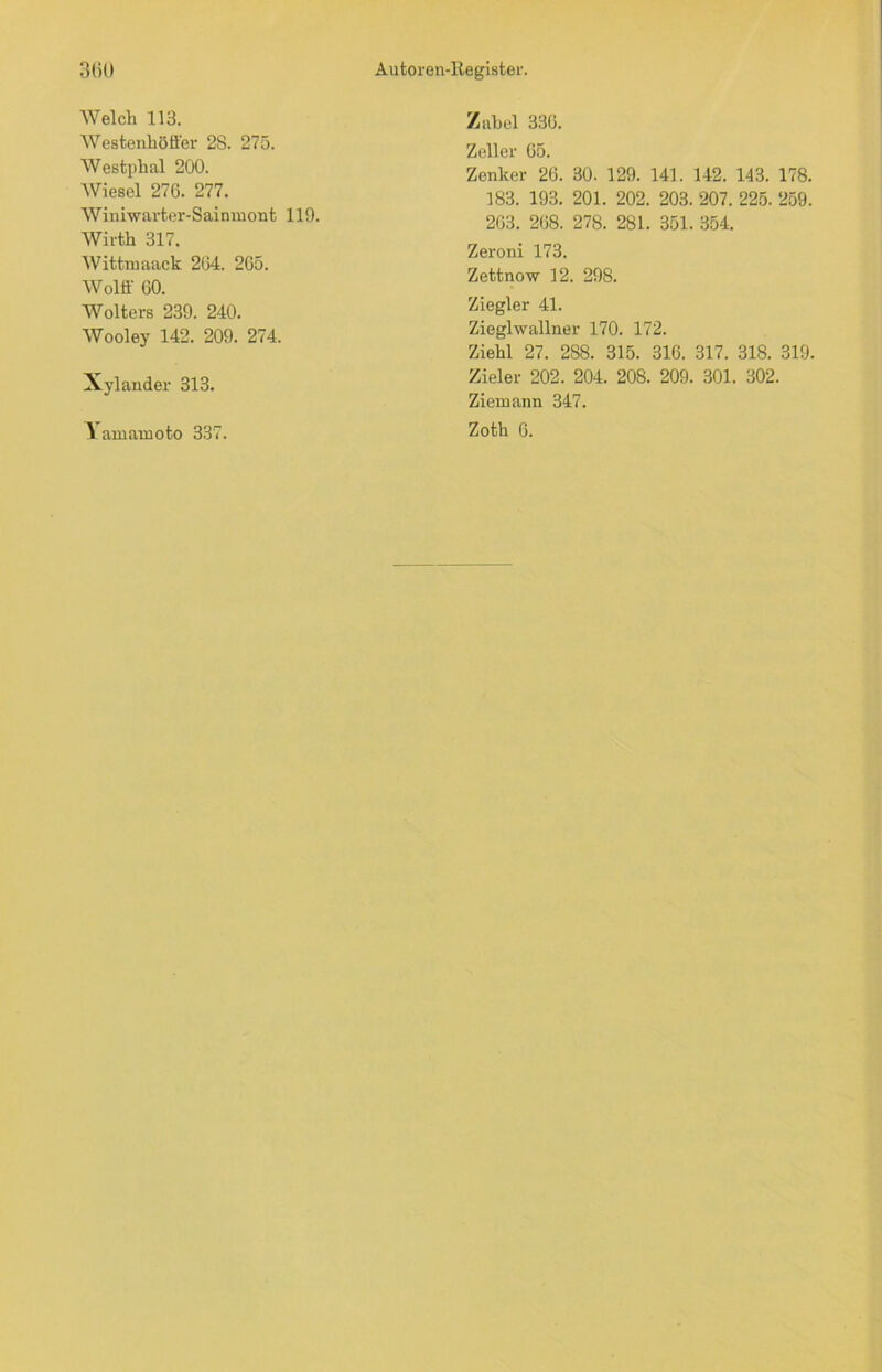 Welch 113. Westenhöffer 28. 275. Westphal 200. Wiesel 276. 277. Winiwarter-Sainmont 119. Wirth 317. Wittruaack 264. 265. Wolff 60. Wolters 239. 240. Wooley 142. 209. 274. Xylander 313. Yamaxnoto 337. Zabel 336. Zeller 65. Zenker 26. 30. 129. 141. 142. 143. 178. 183. 193. 201. 202. 203. 207. 225. 259. 263. 268. 278. 281. 351. 354. Zeroni 173. Zettnow 12. 298. Ziegler 41. Zieglwallner 170. 172. Ziehl 27. 288. 315. 316. 317. 318. 319. Zieler 202. 204. 208. 209. 301. 302. Ziemann 347. Zoth 6.
