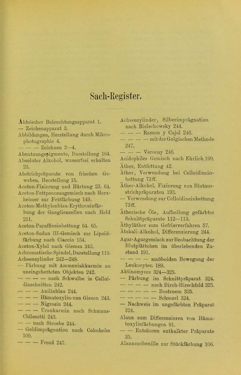 Sack-Register. Abbescher Beleuchtungsapparat 1. — Zeichenapparat 8. Abbildungen, Herstellung durch Mikro- photographie 4. Zeichnen 2—4. Abnutzungspigmente, Darstellung 164. Absoluter Alkohol, wasserfrei erhalten 23. Abstrichpräparate von frischen Ge- weben, Herstellung 15. Aceton-Fixierung und Härtung 23. 64. Aceton-Fettponceaugemisch nach Herx- heimer zur Fettfärbung 149. Aceton-Methylenblau-Erythrosinfär- bung der Ganglienzellen nach Held 251. Aceton-Paraffineinbettung 64. 65. Aceton-Sudan III-Gemisch zur Lipoid- färbung nach Ciaccio 154. Aceton-Xylol nach Giemsa 343. Achromatische Spindel, Darstellung 119. Achsenzylinder 242—248. — Färbung mit Ammoniakkarmin an uneingebetteten Objekten 242. nach Schwalbe in Celloi- dinschnitten 242. Anilinblau 244. Hämatoxylin-van Gieson 243. Nigrosin 244. Urankarmin nach Schmaus- Chilesotti 243. nach Stroebe 244. — Goldimprägnation nach Cohnheim 109. Freud 247. Achsenzylinder, Silberimprägnation nach Bielschowsky 244. Ramon y Cajal 246. mit der Golgischen Methode 247. Verocay 246. Acidophiles Gemisch nach Ehrlich 199. Äther, Entfettung 42. Äther, Verwendung bei Celloidinein- bettung 73 ff. Äther-Alkohol, Fixierung von Blutaus- strichpräparaten 193. — Verwendung zur Celloidineinbettung 73 ff. Ätherische Öle, Aufhellung gefärbter Schnittpräparate 112—113. Äthyläther zum Gefrierverfahren 57. Ätzkali-Alkohol, Differenzierung 244. Agar-Agargemisch zurBeobachtung der Blutplättchen im überlebenden Zu- stand 191. amöboiden Bewegung der Leukocyten 189. Aktinomyces 324—325. — Färbung im Schnittpräparat 324. nach Birch-Hirschfeld 325. Bostroem 325. Schmorl 324. — Nachweis im ungefärbten Präparat 324. Alaun zum Differenzieren von Iläma- toxylinfärbungen 91. Entsäuren entkalkter Präparate 35. Alauncochenille zur Stückfärbung 106.