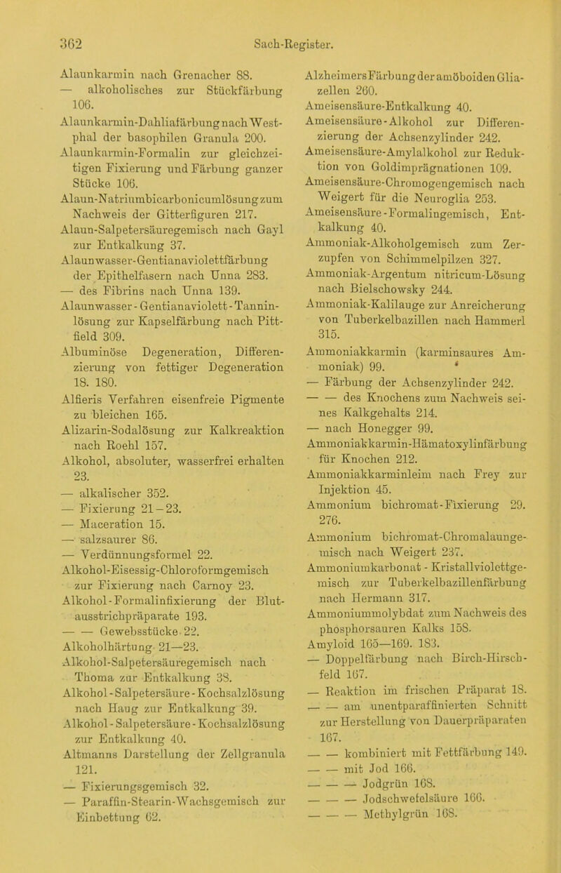 Alaunkarmin nach Grenacher 88. — alkoholisches zur Stückfärbung 106. Alaunkarmin-Dahliafärbung nach West- phäl der basophilen Granula 200. Alaunkannin-Formalin zur gleichzei- tigen Fixierung und Färbung ganzer Stücke 106. Alaun-N atriumbicarbonicumlösung zum Nachweis der Gitterfiguren 217. Alaun-Salpetersäuregemisch nach Gayl zur Entkalkung 37. Al aun wasser- Gentian aviolettfärbun g der Epithelfasern nach Unna 283. — des Fibrins nach Unna 139. Alaun wasser - Gentianaviolett - Tannin- lösung zur Kapselfärbung nach Pitt- field 309. Albuminöse Degeneration, Differen- zierung von fettiger Degeneration 18. 180. Alfieris Verfahren eisenfreie Pigmente zu bleichen 165. Alizarin-Sodalösung zur Kalkreaktion nach Roehl 157. Alkohol, absoluter, wasserfrei erhalten 23. — alkalischer 352. — Fixierung 21-23. — Maceration 15. — salzsaurer 86. — Verdünnungsformel 22. Alkohol-Eisessig-Chloroformgemisch zur Fixierung nach Camoy 23. Alkohol-Formalinfixierung der Blut- ausstrichpräparate 193. Gewebsstücke 22. Alkoholhärtung 21—23. Alkohol-Salpetersäuregemisch nach Thoma zur Entkalkung 38. Alkohol - Salpetersäure - Kochsalzlösung nach Haug zur Entkalkung 39. Alkohol - Salpetersäure - Kochsalzlösung zur Entkalkung 40. Altmanns Darstellung der Zellgranula 121. — Fixierungsgemisch 32. — Paraffin-Stearin-Wachsgemisch zur Einbettung 62. AlzheimersFärbung der amöboiden Glia- zellen 260. Ameisensäure-Entkalkung 40. Ameisensäure-Alkohol zur Differen- zierung der Achsenzylinder 242. Ameisensäure-Amylalkohol zur Reduk- tion von Goldimprägnationen 109. Ameisensäure-Chromogengemisch nach Weigert für die Neuroglia 253. Ameisensäure - Formalingemisch, Ent- kalkung 40. Ammoniak-Alkoholgemisch zum Zer- zupfen von Schimmelpilzen 327. Ammoniak-Argentum nitricum-Lösung nach Bielschowsky 244. Ammoniak-Kalilauge zur Anreicherung von Tuberkelbazillen nach Hammerl 315. Ammoniakkarmin (karminsaures Am- moniak) 99. ‘ — Färbung der Achsenzylinder 242. — — des Knochens zum Nachweis sei- nes Kalkgehalts 214. — nach Honegger 99. Ammoniakkarmin-Hämatoxylinfärbung für Knochen 212. Ammoniakkarminleim nach Frey zur Injektion 45. Ammonium bichromat-Fixierung 29. 276. Ammonium bichromat-Chromalaunge- raisch nach Weigert 237. Ammoniumkarbonat - Kristallviolcttge- misch zur Tuberkelbazillenfärbung nach Hermann 317. Ammoniummolybdat zum Nachweis des phosphorsauren Kalks 15S- Amyloid 165—169. 183. — Doppelfärbung nach Birch-Hirsch- feld 167. — Reaktion im frischen Präparat 18. am unentparaf linierten Schnitt zur Herstellung von Dauerpräparaten 167. kombiniert mit Fettfärbung 149. mit Jod 166. Jodgrün 16S. Jodschwetelsäure 166. Methylgrün 16S.