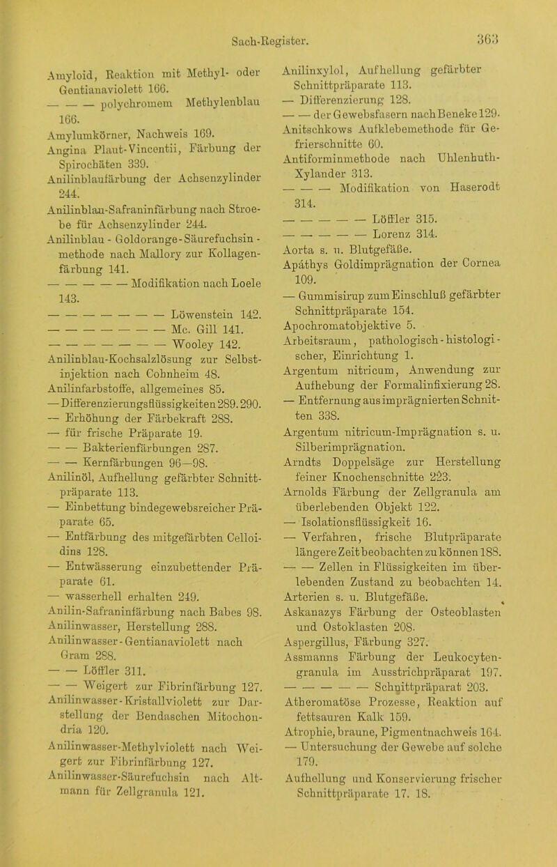 Amyloid, Reaktion mit Methyl- oder Gentianaviolett. 166. — polychromem Methylenblau 166. Amylumkörner, Nachweis 169. Angina Plaut-Vincentii, Färbung der Spirochäten 339. Anilinblaufärbung der Achsenzylinder 244. Anilinblan-Safraninfärbung nach Stroe- be für Achsenzylinder 244. Anilinblau - Goldorange-Säurefuchsin - methode nach Mallory zur Kollagen- färbung 141. Modifikation nach Loele 143. Löwenstein 142. Mc. Gill 141. — — Wooley 142. Anilinblau-Kochsalzlösung zur Selbst- injektion nach Gohnheim 48. Anilinfarbstoffe, allgemeines 85. — Differenzierungsflüssigkeiten 289.290. — Erhöhung der Färbekraft 2SS. — für frische Präparate 19. Bakterienfärbungen 287. Kernfärbungen 96—98. Anilinöl, Aufhellung gefärbter Schnitt- präparate 113. — Einbettung bindegewebsreicher Prä- parate 65. — Entfärbung des mitgefärbten Celloi- dins 128. — Entwässerung einzubettender Prä- parate 61. — wasserhell erhalten 249. Anilin-Safraninfärbung nach Babes 9S. Anilinwasser, Herstellung 28S. Anilinwasser - Gentianaviolett nach Gram 288. Löffler 311. Weigert zur Fibrinfärbung 127. Anilinwasser-Kristall violett zur Dar- stellung der Bendaschen Mitochon- dria 120. Anilinwasser-Metbylviolett nach Wei- gert zur Fibrinfärbung 127. Anilinwasser-Säurefuchsin nach Alt- Anilinxylol, Aufhellung gefärbter Schnittpräparate 113. — Differenzierung' 128. derGewebsfasern nachBeneke 129- Anitschkows Aufklebemethode für Ge- frierschnitte 60. Antiforminmethode nach Uhlenhuth- Xylander 313. Modifikation von Haserodt 314. Löffler 315. — — Lorenz 314. Aorta s. u. Blutgefäße. Apäthys Goldimprägnation der Cornea 109. — Gummisirup zum Einschluß gefärbter Schnittpräparate 154. Apochromatobjektive 5. Arbeitsraum, pathologisch - histologi - scher, Einrichtung 1. Argentum nitricum, Anwendung zur Aufhebung der Formalinfixierung 28. — Entfernung aus imprägnierten Schnit- ten 338. Argentum nitricum-Imprägnation s. u. Silberimprägnation. Arndts Doppelsäge zur Herstellung feiner Knochenschnitte 223. Arnolds Färbung der Zellgranula am überlebenden Objekt 122. — Isolationsflüssigkeit 16. — Verfahren, frische Blutpräparate längere Zeit beobachten zu können 18S. Zellen in Flüssigkeiten im über- lebenden Zustand zu beobachten 14. Arterien s. u. Blutgefäße. Askanazys Färbung der Osteoblasten und Ostoklasten 208- Aspergillus, Färbung 327. Assmanns Färbung der Leulcocyten- granula im Ausstrichpräparat 197. Schuittpräparat 203. Atheromatöse Prozesse, Reaktion auf fettsauren Kalk 159. Atrophie, braune, Pigmentnachweis 164. — Untersuchung der Gewebe auf solche 179. Aufhellung und Konservierung frischer