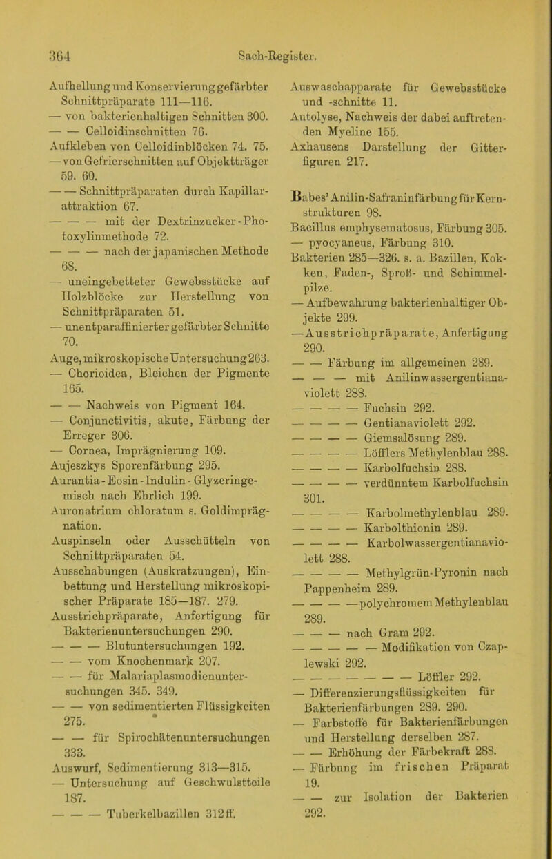 Aufhellung und Konservierang gefärbter Schnitfcpräparate 111—116. — von bakterienhaltigen Schnitten 300. Celloidinschnitten 76. Aufkleben von Celloidinblöcken 74. 75. — von Gefrierschnitten auf Objektträger 59. 60. Schnittpräparaten durch Kapillar- attraktion 67. mit der Dextrinzucker -Pho- toxylininetkode 72. nach der japanischen Methode 6S. — uneingebetteter Gewebsstücke auf Holzblöcke zur Herstellung von Schnittpräparaten 51. — unentparaffinierter gefärbter Schnitte 70. Auge, mikroskopische Untersuchung 263. — Chorioidea, Bleichen der Pigmente 165. — — Nachweis von Pigment 164. — Conjunctivitis, akute, Färbung der Erreger 306. — Cornea, Imprägnierung 109. Aujeszkys Sporenfärbung 295. Aurantia- Eosin - Indulin - Glyzeringe- misch nach Ehrlich 199. Auronatrium chloratum s. Goldimpräg- nation. Auspinseln oder Ausschütteln von Schnittpräparaten 54. Ausschabungen (Auskratzungen), Ein- bettung und Herstellung mikroskopi- scher Präparate 185—187. 279. Ausstrichpräparate, Anfertigung für Bakterienuntersuchungen 290. Blutuntersuchungen 192. vom Knochenmark 207. für Malariaplasmodienunter- suchungen 345. 349. von sedimentierten Flüssigkeiten 275. — — für Spirochätenuntersuchungen 333. Auswurf, Sedimentierung 313—315. — Untersuchung auf Geschwulsttcile 187. Tuberkelbazillen 312 ff. Auswaschapparate für Gewebsstücke und -schnitte 11. Autolyse, Nachweis der dabei auftreten- den Myeline 155. Axhausens Darstellung der Gitter- figuren 217. Babes’Anilin-Safraninfärbungfür Kern- strukturen 98. Bacillus emphysematosus, Färbung 305. — pyocyaneus, Färbung 310. Bakterien 285—326. s. a. Bazillen, Kok- ken, Faden-, Sprofi- und Schimmel- pilze. — Aufbewahrung bakterienhaltiger Ob- jekte 299. — Ausstrichpräparate, Anfertigung 290. Färbung im allgemeinen 289. — — — mit Anilinwassergentiana- violett 288. Fuchsin 292. Gentianaviolett 292. Giemsalösung 289. Löfflers Methylenblau 288. — — Karbolfuchsin 288. — verdünntem Karbolfuchsin 301. Karbolmethylenblau 289. Karbolthionin 2S9. Karbolwassergentianavio- lett 2S8. Methylgrün-Pyronin nach Pappenheim 289. —polychromem Methylenblau 289. nach Gram 292. — Modifikation von Czap- lewski 292. Löffler 292. — Differenzierungsflüssigkeiten für Bakterienfärbungen 289. 290. — Farbstoffe für Bakterienfärbungen und Herstellung derselben 287. Erhöhung der Färbekraft 28S. .— Färbung im frischen Präparat 19. zur Isolation der Bakterien 292.