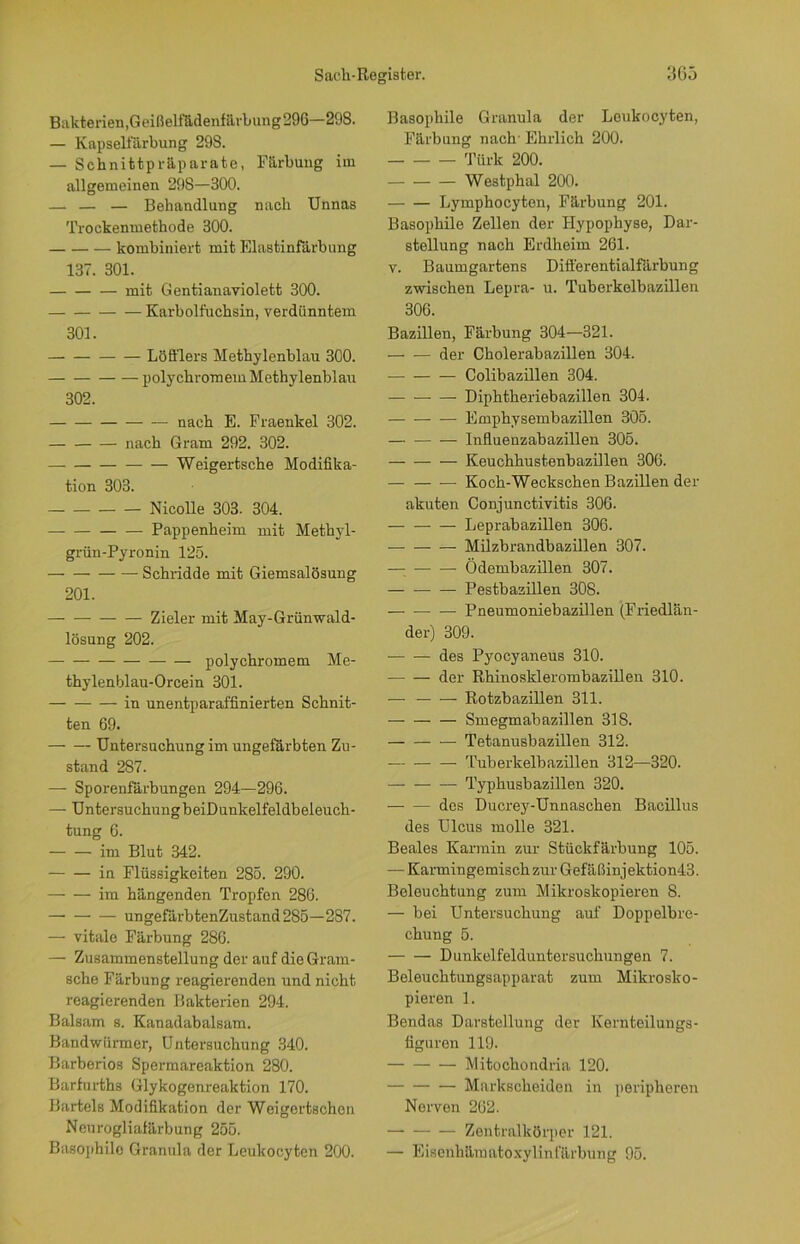 Bakterien, Geißelfädenfärbung296—298. — Kapselfärbung 29S. — Schnittpräparate, Färbung im allgemeinen 298—300. — — — Behandlung nach Unnas Trockenmethode 300. kombiniert mit Elastinfärbung 137. 301. mit Gentianaviolett 300. — Karbolfuchsin, verdünntem 301. Löfflers Methylenblau 300. polychromem Methylenblau 302. nach E. Fraenkel 302. nach Gram 292. 302. Weigertsche Modifika- tion 303. Nicolle 303. 304. — Pappenheim mit Methyl- grün-Pyronin 125. Schridde mit Giemsalösung 201. — Zieler mit May-Grünwald- lösung 202. polychromem Me- thylenblau-Orcein 301. in unentparaffinierten Schnit- ten 69. Untersuchung im ungefärbten Zu- stand 2S7. — Sporenfärbungen 294—296. — UntersuchungbeiDunkelfeldbeleuch- tung 6. im Blut 342. in Flüssigkeiten 285. 290. im hängenden Tropfen 286. ungefärbtenZustand285—287. — vitale Färbung 286. — Zusammenstellung der auf dieGram- sche Färbung reagierenden und nicht reagierenden Bakterien 294. Balsam s. Kanadabalsam. Bandwürmer, Untersuchung 340. Barberios Spermareaktion 280. Barfurths Glykogenreaktion 170. Bartels Modifikation der Weigortschen Neurogliafärbung 255. Basophile Granula der Leukocyten 200. Basophile Granula der Leukocyten, Färbung nach' Ehrlich 200. Türk 200. Westphal 200. Lymphocyten, Färbung 201. Basophile Zellen der Hypophyse, Dar- stellung nach Erdheim 261. v. Baumgartens Differentialfärbung zwischen Lepra- u. Tuberkelbazillen 306. Bazillen, Färbung 304—321. der Cholerabazillen 304. Colibazillen 304. — — — Diphtheriebazillen 304. Emphysembazillen 305. Influenzabazillen 305. Keuchhustenbazillen 306. — — — Koch-Weckschen Bazillen der akuten Conjunctivitis 306. Leprabazillen 306. Milzbrandbazillen 307. — Ödembazillen 307. Pestbazillen 308. Pneumoniebazillen (Friedlän- der) 309. des Pyocyaneus 310. der Rhinosklerombazillen 310. — Rotzbazillen 311. Smegmabazillen 318. Tetanusbazillen 312. Tuberkelbazillen 312—320. Typhusbazillen 320. des Ducrey-Unnaschen Bacillus des Ulcus molle 321. Beales Karmin zur Stückfärbung 105. — Karmingemisch zur Gefäßinjektion43. Beleuchtung zum Mikroskopieren 8. — bei Untersuchung auf Doppelbre- chung 5. Dunkelfelduntersuchungen 7. Beleuchtungsapparat zum Mikrosko- pieren 1. Bendas Darstellung der Kernteilungs- figuren 119. Mitochondria 120. Markscheiden in peripheren Nerven 262. Zentralkörper 121. — Eiscnhämatoxylinfärbung 95.