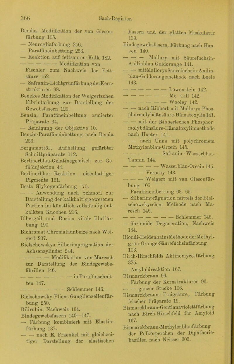 Bendas Modifikation der van Gieson- färkung 105. — Nenrogliafärbung 256. — Paraffineinbettung 256. — Reaktion auf fettsauren Kalk 182. —•— Modifikation von Fiscbler zum Nachweis der Fett- säure 152. — Safranin-LichtgrünfärbungderKern- strukturen 98. Benekes Modifikation der Weigertschen Fibrinfärbung zur Darstellung der Gewebsfasern 129. Benzin, Paraffineinbettung osmierter Präparate 64. — Reinigung der Objektive 10. Benzin-Paraffineinbettung nach Benda 256. Bergamottöl, Aufhellung gefärbter Schnittpräparate 112. Berlinerblau-Gelatinegemisch zur Ge- fäßinjektion 44. Berlinerblau - Reaktion eisenhaltiger Pigmente 161. Bests Glykogenfärbung 170. Anwendung nach Schmorl zur Darstellung der kalkhaltig gewesenen Partien im künstlich vollständig ent- kalkten Knochen 216. Bibergeil und Rosins vitale Blutfär- bung 190. Bichromat-Chromalaunbeize nach Wei- gert 237. Bielschowskys Silberimprägnation der Achsenzylinder 244. Modifikation von Maresck zur Darstellung der Bindegewebs- fibrillen 146. in Paraffinschnit- ten 147. Schlemmer 146. Bielschowsky-Pliens Ganglienzellenfär- bung 250. Bilirubin, Nachweis 164. Bindegewebsfasern 140—147. — Färbung kombiniert mit Elastin- färbung 137. nach E. Fraenkel mit gleichzei- tiger Darstellung der elastischen Fasern und der glatten Muskulatur 139. Bindegewebsfasern, Färbung nach Han- sen 140. — Mallory mit Säurefuchsin- Anilinblau-Goldorange 141. — mitMallorys Säurefuchsin-Anilin- blau-Goldorangemethode nach Loele 143. Löwenstein 142. Mc. Gill 142. Wooley 142. — — nach Ribbert mit Mallorys Phos- phormolybdänsäure-Hämatoxylin 141. mit der Ribbertschen Phosphor- molybdänsäure-Hämatoxylinmethode nach Hueter 141. — — nach Unna mit polychromem Methylenblau-Orcein 145. — — Safranin-Wasserblau- Tannin 144. Wasserblau-Orcein 145. Verocay 143. • Weigert mit van Giesonfär- bung 105. — Paraffineinbettung 63. 65. — Silberimprägnation mittels der Biel- schowskyschen Methode nach Ma- resck 146. Schlemmer 146. — fibrinoide Degeneration, Nachweis 184. Biondi-HeidenhainsMetkode derMethyl- grün-Orange-Säurefuchsinfärbung 103. Birch-Hirschfelds Aktinomycesfärbung 325. — Amyloidreaktion 167. Bismarckbraun 96. — Färbung der Kernstrukturen 96. ganzer Stücke 106. Bismarckbraun - Essigsäure, Färbung frischer Präparate 19. Bismarckbraun-Gentianaviolettfärbung nach Birch-Hirsckfeld für Amyloid 167. Bismarckbraun-Methylenblaufärbung der Polkörperchen der Diphtherie- bazillen nach Neisser 305.