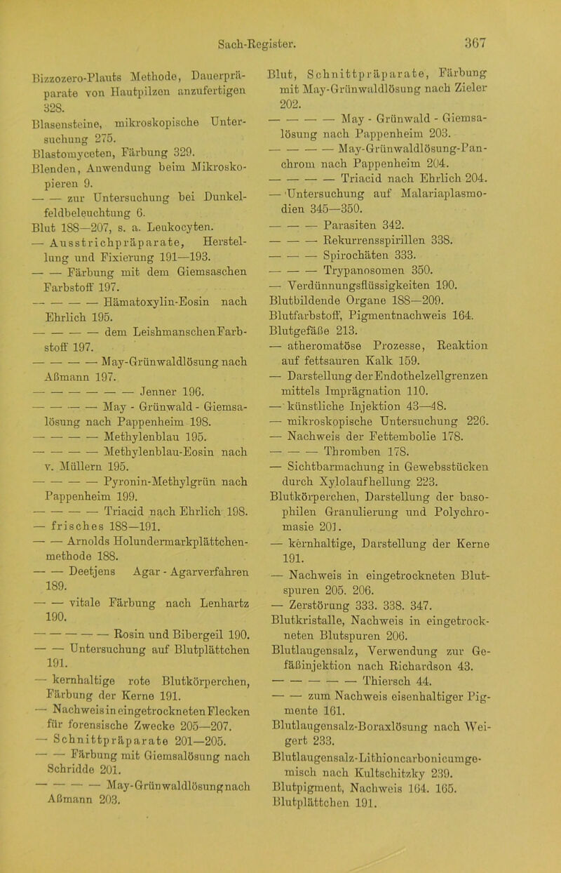 Bizzozero-Plauts Methode, Daucrprä- parate von Hautpilzen anzufertjgen 32S. Blasensteine, mikroskopische Unter- suchung 275. Blastomycoton, Färbung 329. Blenden, Anwendung beim Mikrosko- pieren 9. zur Untersuchung bei Dunkel- feldbeleuchtung 6. Blut ISS—207, s. a. Leukocyten. — Ausstrichpräparate, Herstel- lung und Fixierung 191—193. Färbung mit dem Giemsaschen Farbstoff 197. Hämatoxylin-Eosin nach Ehrlich 195. — dem Leishmanscken Farb- stoff 197. May-Grünwaldlösungnach Aßmann 197. — Jenner 196. May - Grünwald - Giemsa- lösung nach Pappenheim 198. —- — Methylenblau 195. Methylenblau-Eosin nach v. Müllern 195. — Pyronin-Methylgrün nach Pappenheim 199. Triacid nach Ehrlich 198. — frisches 188—191. Arnolds Holundermarkplättchen- methode 188. — — Deetjens Agar - Agarverfahren 189. vitale Färbung nach Lenhartz 190. Rosin und Bibergeil 190. Untersuchung auf Blutplättchen 191. — kernhaltige rote Blutkörperchen, Färbung der Kerne 191. — Nachweisin eingetrockneten Flecken für forensische Zwecke 205—207. — Schnittpräparato 201—205. — Färbung mit Giemsalösung nach Schridde 201. May-Grünwaldlösungnach Aßmann 203. Blut, Schnittpräparate, Färbung mit May-Grünwaldlösung nach Zieler 202. May - Grünwald - Giemsa- lösung nach Pappenheim 203. May-Grünwaldlösung-Pan- chrom nach Pappenheim 204. Triacid nach Ehrlich 204. — 'Untersuchung auf Malariaplasmo- dien 345—350. Parasiten 342. Rekurrensspirillen 338. — — — Spirochäten 333. — Trypanosomen 350. — Verdünnungsflüssigkeiten 190. Blutbildende Organe 188—209. Blutfarbstoff, Pigmentnachweis 164. Blutgefäße 213. — atheroinatöse Prozesse, Reaktion auf fettsauren Kalk 159. — Darstellung der Endothelzellgrenzen mittels Imprägnation 110. — künstliche Injektion 43—-48. — mikroskopische Untersuchung 226. — Nachweis der Fettembolie 178. — Thromben 178. — Sichtbarmachung in Gewebsstücken durch Xylolaufhellung 223. Blutkörperchen, Darstellung der baso- philen Granulierung und Polychro- masie 201. — kernhaltige, Darstellung der Kerne 191. — Nachweis in eingetrockneten Blut- spuren 205. 206. — Zerstörung 333. 338. 347. Blutkristalle, Nachweis in ein getrock- neten Blutspuren 206. Blutlaugensalz, Verwendung zur Ge- fäßinjektion nach Richardson 43. Thiersch 44. zum Nachweis eisenhaltiger Pig- mente 161. Blutlaugensalz-Boraxlösung nach Wei- gert 233. Blutlaugensalz-Lithioncarbonicumge- raiscli nach Kultschitzlcy 239. Blutpigment, Nachweis 164. 165. Blutplättchen 191.