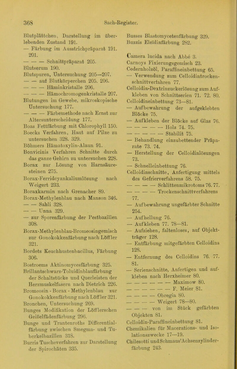 Blutplättchen, Darstellung im über- lebenden Zustand 191. — Färbung im Ausstrichpräparat 191. 201. Schnittpräparat 205. Blutserum 190. Blutspuren, Untersuchung 205—207. auf Blutkörperchen 205. 20G. Häminkristalle 206. Hämochromogenkristalle 207. Blutungen im Gewebe, mikroskopische Untersuchung 177. Färbemethode nach Ernst zur Altersunterscheidung 177. Boas Fettfärbung mit Chlorophyll 150. Boecks Verfahren, Haut auf Pilze zu untersuchen 328. 329. Böhmers Hämatoxylin-Alaun 91. Bonvicinis Verfahren Schnitte durch das ganze Gehirn zu untersuchen 228. Borax zur Lösung von Harnsäure- steinen 275. B orax-Ferridcy ankaliumlösung nach Weigert 233. Boraxkarmin nach Grenacher 89. Borax-Methylenblau nach Manson 346. Sahli 328. Unna 329. — zur Sporenfärbung der Pestbazillen 308. Borax-Methylenblau-Bromeosingemisck zur Gonokokkenfärbung nach Löffler 321. Bordets Keuchhustenbacillus, Färbung 306. Bostroems Aktinomycesfärbung 325. Brillantschwarz-Toluidinblaufärbung der Schaltstücke und Querleisten der Herzmuskelfasern nach Dietrich 226. Bromeosin - Borax - Methylenblau zur Gonokokkenfärbung nach Löffler 321. Bronchen, Untersuchung 269. Bunges Modifikation der Löfflerschen Geißelfädenfärbung 296. Bunge und Trantenroths Differential- färbung zwischen Smegma- und Tu- berkelbazillen 318. Burris Tuscheverfahren zur Darstellung der Spirochäten 335. Busses Blastomycetenfärbung 329. Buzzis EleTdinfärbung 282. Camera lucida nach Abbe 3. Carnoys Fixierungsgemisch 23. Cedernholzöl, Paraffineinbettung 65. — Verwendung zum Celloidintrocken- schnittverfahren 77. Celloidin-Dextrinzuckerlösung zum Auf- kleben von Schnittserien 71. 72. 80. Celloidineinbettung 73—81. — Aufbewahrung der aufgeklebten Blöcke 75. — Aufkleben der Blöcke auf Glas 76. Holz 74. 75. Stabilit 75. — Behandlung einzubettender Präpa- rate 73. 74. — Herstellung der Celloidinlösungen 73. — Schnelleinbettung 76. Celloidinschnitte, Anfertigung mittels des Gefrierverfahrens 58. 75. Schlittenmikrotoms 76. 77. Trockenschnittverfahrens 77. — Aufbewahrung ungefärbter Schnitte 254. — Aufhellung 76. — Aufkleben 77. 78—81. — Aufziehen, faltenloses, auf Objekt- träger 128. — Entfärbung mitgefärbten Celloidins 128. — Entfernung des Celloidins 76. 77. 81. — Serienschnitte, Anfertigen und auf- kleben nach Herxheimer 80. Maximow 80. F. Meier 81. Obregia 80. Weigert 78—80. — von im Stück gefärbten Objekten 81. Celloidin-Paraffineinbettung 81. Chemikalien für Macerations- und Iso- lationszwecke 17—19. Chilesotti und Schmaus’Achsenzylinder- färbung 243.