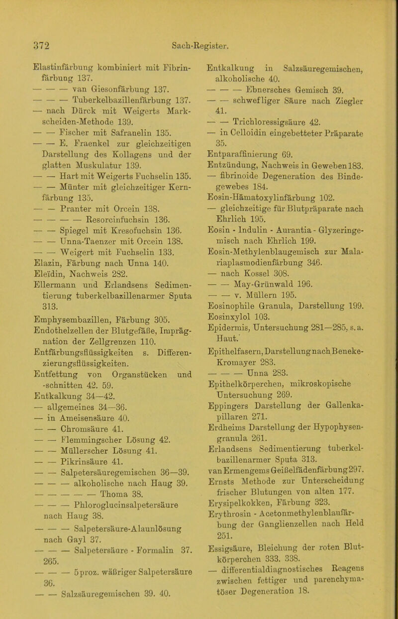 Elastinfärbung kombiniert mit Fibrin- färbung 137. van Giesonfärbung 137. Tuberkelbazillenfärbung 137. — nach Dürclt mit Weigerts Mark- seheiden-Methode 139. Fischer mit Safranelin 135. E. Fraenkel zur gleichzeitigen Darstellung des Kollagens und der glatten Muskulatur 139. Hart mit Weigerts Fuchselin 135. Hünter mit gleichzeitiger Kern- färbung 135. — — Pranter mit Orcein 138. —• — Resorcinfuchsin 136. Spiegel mit Kresofuchsin 136. Unna-Taenzer mit Orcein 138. Weigert mit Fuchselin 133. Elazin, Färbung nach Unna 140. Eleidin, Nachweis 282. Ellermann und Erlandsens Sedimen- tierung tuberkelbazillenarmer Sputa 313. Emphysembazillen, Färbung 305. Endothelzellen der Blutgefäße, Impräg- nation der Zellgrenzen 110. Entfärbungsflüssigkeiten s. Differen- zierungsflüssigkeiten. Entfettung von Organstücken und -schnitten 42. 59. Entkalkung 34—42. — allgemeines 34—36. — in Ameisensäure 40. Chromsäure 41. Flemmingscher Lösung 42. Müllerscher Lösung 41. Pikrinsäure 41. Salpetersäuregemischen 36—39. — alkoholische nach Haug 39. Thoma 38. Phloroglucinsalpetersäure nach Haug 38. Salpetersäure-Alaunlösung nach Gayl 37. Salpetersäure - Formalin 37. 265. 5proz. wäßriger Salpetersäure 36. Salzsäuregemischen 39. 40. Entkalkung in Salzsäuregemischen, alkoholische 40. Lbnersches Gemisch 39. schwefliger Säure nach Ziegler 41. Trichloressigsäure 42. — in Celloidin eingebetteter Präparate 35. Entparaffinierung 69. Entzündung, Nachweis in Geweben 183. — fibrinoide Degeneration des Binde- gewebes 184. Eosin-Hämatoxylinfärbung 102. — gleichzeitige für Blutpräparate nach Ehrlich 195. Eosin - Indulin - Aurantia - Glyzeringe- misch nach Ehrlich 199. Eosin-Methylenblaugemisch zur Mala- riaplasmodienfärbung 346. — nach Kossel 308. May-Grünwald 196. v. Müllern 195. Eosinophile Granula, Darstellung 199. Eosinxylol 103. Epidermis, Untersuchung 281—285, s.a. Haut. Epithelfasern, Darstellung nach Beneke- Kromayer 283. Unna 2S3. Epithelkörperchen, mikroskopische Untersuchung 269. Eppingers Darstellung der Gallenka- pillaren 271. Erdheims Darstellung der Hypophysen- granula 261. Erlandsens Sedimentierung tuberkel- bazillenarmer Sputa 313. vanErmengems Geißelfädenfärbung297. Emsts Methode zur Unterscheidung frischer Blutungen von alten 177. Erysipelkokken, Färbung 323. Erythrosin - Acetonmethylenblaufär- bung der Ganglienzellen nach Held 251. Essigsäure, Bleichung der roten Blut- körperchen 333. 338. — differentialdiagnostisches Reagens zwischen fettiger und parenchyma- töser Degeneration 18.