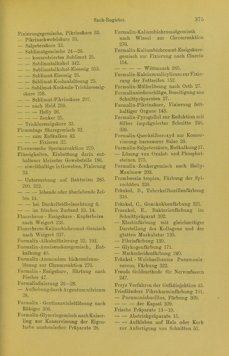 Fixierungsgemische, Pikrinsäure 33. — Pikrinschwefelsäure 33. — Salpetersäure 33. — Sublimatgemische 24—26. — — konzentriertes Sublimat 25. — — Sublimatalkohol 342. — — Sublimatalkohol-Eisessig 353. Sublimat-Eisessig 25. Sublimat-Kochsalzlösung 25. Sublimat-Kochsalz-Trichloressig- säure 25S. Sublimat-Pikrinsäure 207. — — nach Held 259. Helly 26. Zenker 25. — Trichloressigsäure 33. Flemmings Säuregemisch 32. zum Entkalken 42. Fixieren 32. Floreneesche Spermareaktion 279. Flüssigkeiten, Einbettung darin ent- haltener kleinster Gewebsteile 186. — eiweißhaltige in Geweben, Fixierung 33. — Untersuchung auf Bakterien 285. 290. 312. lebende oder überlebende Zel- len 14. bei Dunkelfeldbeleuchtung 6. im frischen Zustand 13. 14. Fluorchrom - Essigsäure - Kupferbeize nach Weigert 236. Fluorchrom-Kaliumbichromat - G emisch nach Weigert 237. Formalin-Alkoholfixierung 22. 193. Formalin-Ameisensäuregemisch, Ent- kalkung 40. Formalin -Ammonium bichromicum- lösung zur Chromreaktion 276. Formalin - Essigsäure, Härtung nach Fischer 47. Formalin fixierung 26—28. — Aufhebung durch Argentum nitricum 28. Formalin - Gentianaviolettlösung nach Räbiger 308. Formalin-Glyzeringemisch nach Kaiser- ling zur Konservierung der Eigen- farbe anatomischer Präparate 28. Formalin-Kaliumbichromatgemisch nach Wiesel zur Chromreaktion 276. Formalin-Kaliurabichromat-Essigsäure- gemisch zur Fixierung nach Ciaccio 154. Wittmaack 265. Formalin-Kalciura salicylicum zurFixie- rung der Fettseifen 152. Formalin-Müllerlösung nach Orth 27. Formalinniederschläge, Beseitigung aus Schnittpräparaten 27. Formalin-Pikrinsäure, Fixierung fett- haltiger Organe 148. Formalin-Pyrogallol zur Reduktion mit Silber imprägnierter Schnitte 246. 336. Formalin-Quecksilberoxyd zur Konser- vierung harnsaurer Salze 28. Formalin-Salpetersäure, Entkalkung 37. — Lösung von Oxalat- und Phosphat- steinen 275. Formalin - Zenkergemisch nach Helly- Maximow 203. Framboesia tropica, Färbung der Spi- rochäten 339. Fränkel, B., Tuberkellbazillenfärbung 316. Fränkel, C., Gonokokkenfärbung 321. Fraenkel, E., Bakterienfärbung im Schnittpräparat 302. —- Elastinfärbung mit gleichzeitiger Darstellung des Kollagens und der glatten Muskulatur 139. — Fibrinfärbung 130. — Glykogenfärbung 171. — Markscheidenfärbung 240. Fränkel - Weichselbaums Pneumonie' coccus, Färbung 323. Freuds Goldmethode für Nervenfasern 247. Freys Verfahren der Gefäßinjektion 45. Friedländers Pikrokarminfärbung 101. — Pneumoniebacillus, Färbung 309. der Kapsel 309. Frische Präparate 13—19. Abstrichpräparato 15. Aufkleben auf Holz oder Kork zur Anfertigung von Schnitten 51.