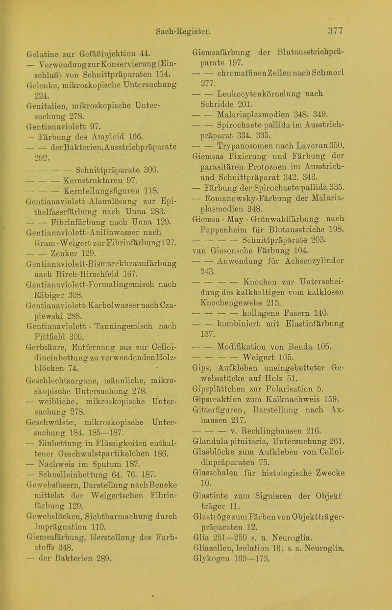 Gelatine zur Gefäßinjektion 44. — Verwendungzur Konservierung (Ein- schluß) von Schnittpräparaten 114. Gelenke, mikroskopische Untersuchung 224. Genitalien, mikroskopische Unter- suchung 27S. Gentianaviolett 97. — Färbung des Amyloid 166. der Bakterien, Ausstrichpräparate 292. — Schnittpräparate 300. Kernstrukturen 97. Kernteilungsfiguren 118. Gentianaviolett-Alaunlösung zur Epi- thelfaserfärbung nach Unna 283. Fibrinfärbung nach Unna 129. Gentianaviolett -Anilin-wasser nach Gram-Weigert zurFibrinfärbung 127. Zenker 129. . Gentianaviolett-Bismarckbraunfärbung nach Birch-Hirschfeld 167. Gentianaviolett-Formalingemisch nach Räbiger 30S. Gentianaviolett-KarbolwassernachCza- plewski 288. Gentianaviolett - Tanningemisch nach Pittfield 309. Gerbsäure, Entfernung aus zur Celloi- dineinbettung zu verwendenden Holz- blöcken 74. Geschlechtsorgane, männliche, mikro- skopische Untersuchung 278. — weibliche, mikroskopische Unter- suchung 278. Geschwülste, mikroskopische Unter- suchung 184. 185—187. — Einbettung in Flüssigkeiten enthal- tener Geschwulstpartikelchen 186. — Nachweis im Sputum 187. — Schnelleinbettung 64. 76. 187. Gewebsfasern, Darstellung nachBeneke mittelst der Weigertschen Fibrin- färbung 129. Gewebslücken, Sichtbarmachung durch Imprägnation 110. Giemsafärbung, Herstellung des Farb- stoffs 348. — der Bakterien 289. Giemsafärbung der Blutausstrichprä- parato 197. — — chromaffinen Zellen nach Schmorl 277. Leukocytenkörnelung nach Schridde 201. Malariaplasmodien 348. 349. Spirochaete pallida im Ausstrich- präparat 334. 335. Trypanosomen nach Laveran350. Giemsas Fixierung und Färbung der parasitären Protozoen im Ausstrich- und Schnittpräparat 342. 343. — Färbung der Spirochaete pallida 335. — Romanowsky-Färbung der Malaria- plasmodien 348. Giemsa - May - Grünwaldfärbung nach Pappenheim für Blutausstriche 198. — Schnittpräparate 203. van Giesonsche Färbung 104. — ■— Anwendung für Achsenzylinder 243. — — — — Knochen zur Unterschei- dung des kalkhaltigen vom kalklosen Knochengewebe 215. — kollagene Fasern 140. kombiniert mit Elastinfärbung 137. Modifikation von Benda 105. Weigert 105. Gips, Aufkleben uneingebetteter Ge- websstücke auf Holz 51. Gipsplättchen zur Polarisation 5. Gipsreaktion zum Kalknachweis 159. Gitterfiguren, Darstellung nach Ax- hausen 217. — — — v. Recklinghausen 216. Glandula pituitaria, Untersuchung 261. Glasblöcke zum Aufkleben von Celloi- dinpräparaten 75. Glasschalen für histologische Zwecke 10. Glastinte zum Signieren der Objekt träger 11. Glaströge zum Färben von Objektträger- präparaten 12. Glia 251—259 s. u. Neuroglia. Gliazellen, Isolation 16; s. a. Neuroglia. Glykogen 169—173.