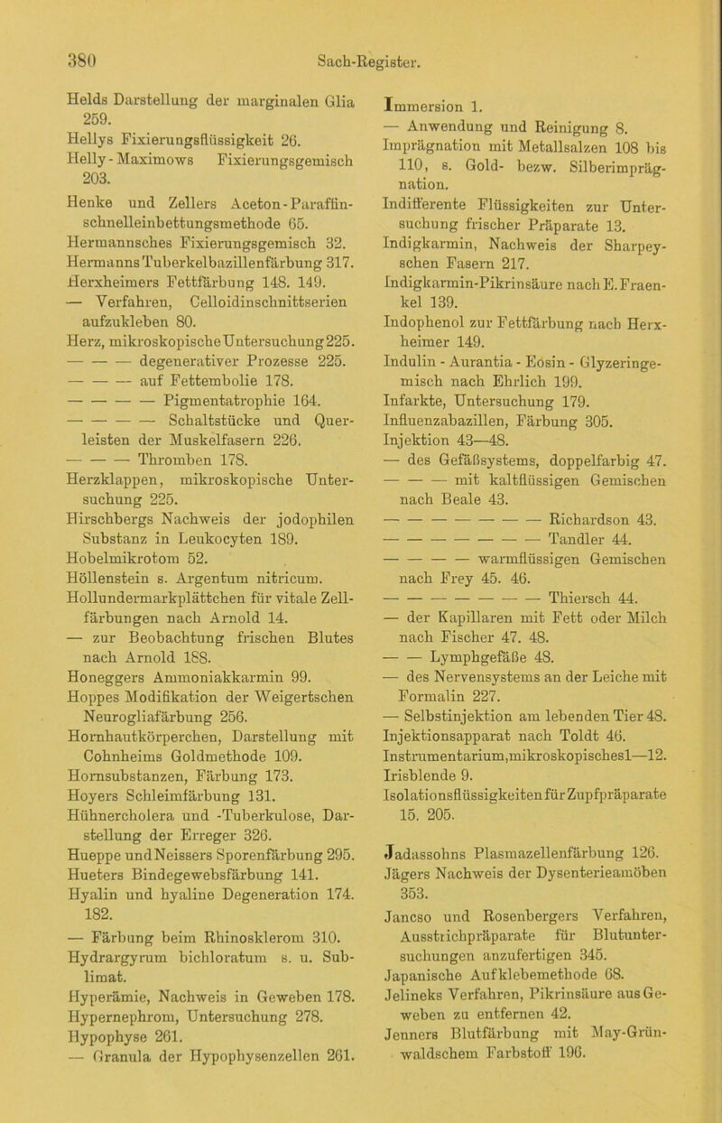 Heids Darstellung der marginalen Glia 259. Hellys Fixierungsflüssigkeit 26. Helly - Maximows Fixierungsgemisch 203. Henke und Zellers Aceton -Paraffin- schnelleinbettungsmethode 65. Hermannsches Fixierungsgemisch 32. Hermanns Tuberkelbazillenfärbung 317. Herxheimers Fettfärbung 148. 149. — Verfahren, Celloidinschnittserien aufzukleben 80. Herz, mikroskopischeUntersuchung225. degenerativer Prozesse 225. — auf Fettembolie 178. Pigmentatrophie 164. Schaltstücke und Quer- leisten der Muskelfasern 226. Thromben 178. Herzklappen, mikroskopische Unter- suchung 225. Hirschbergs Nachweis der jodophilen Substanz in Leukocyten 189. Hobelmikrotom 52. Höllenstein s. Argentum nitricum. Hollundermarkplättchen für vitale Zell- färbungen nach Arnold 14. — zur Beobachtung frischen Blutes nach Arnold 188. Honeggers Ammoniakkarmin 99. Hoppes Modifikation der Weigertschen Neurogliafärbung 256. Hornhautkörperchen, Darstellung mit Cohnheims Goldmethode 109. Homsubstanzen, Färbung 173. Hoyers Schleimfärbung 131. Hühnercholera und -Tuberkulose, Dar- stellung der Erreger 326. Hueppe undNeissers Sporenfärbung 295. Hueters Bindegewebsfärbung 141. Hyalin und hyaline Degeneration 174. 182. — Färbung beim Rhinosklerom 310. Hydrargyrum bichloratum s. u. Sub- limat. Hyperämie, Nachweis in Geweben 178. Hypernephrom, Untersuchung 278. Hypophyse 261. — Granula der Hypophysenzellen 261. Immersion 1. — Anwendung und Reinigung 8. Imprägnation mit Metallsalzen 108 bis 110, s. Gold- bezw. Silberimpräg- nation. Indifferente Flüssigkeiten zur Unter- suchung frischer Präparate 13. Indigkarmin, Nachweis der Sharpey- schen Fasern 217. Indigkarmin-Pikrinsäure nach E. Fraen- kel 139. Indophenol zur Fettfärbung nach Herx- heimer 149. Indulin - Aurantia - Eösin - Glyzeringe- misch nach Ehrlich 199. Infarkte, Untersuchung 179. Influenzabazillen, Färbung 305. Injektion 43—48. — des Gefäßsystems, doppelfarbig 47. mit kaltflüssigen Gemischen nach Beale 43. Richardson 43. Tandler 44. — — warmflüssigen Gemischen nach Frey 45. 46. — — Thiersch 44. — der Kapillaren mit Fett oder Milch nach Fischer 47. 48. Lymphgefäße 48. — des Nervensystems an der Leiche mit Formalin 227. — Selbstinjektion am lebenden Tier 48. Injektionsapparat nach Toldt 46. Instrumentarium, mikroskopischest—12. Irisblende 9. Isolationsflüssigkeiten für Zupfpräparate 15. 205. Jadassolins Plasmazellenfärbung 126. Jägers Nachweis der Dysenterieamöben 353. Jancso und Rosenbergers Verfahren, Ausstrichpräparate für Blutunter- suchungen anzufertigen 345. Japanische Aufklebemethode 68. Jelineks Verfahren, Pikrinsäure aus Ge- weben zu entfernen 42. Jenners Blutfärbung mit May-Grün- waldschem Farbstoff 196.