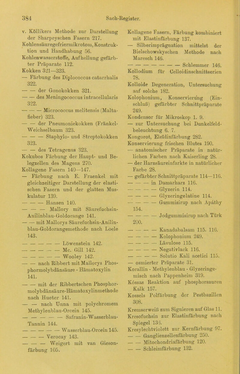 v. Köllikers Methode zur Darstellung der Sharpeyschen Fasern 217. Kohlensäuregefriermikrotom, Konstruk- tion und Handhabung 56. Kohlenwasserstoffe, Aufhellung gefärb- ter Präparate 112. Kokken 321—323. — Färbung des Diplococcus catarrhalis 322. der Gonokokken 321. des Meningococcus intracellularis 322. Mieroeoccus melitensis (Malta- fieber) 323. der Pneumoniekokken (Fränkel- Weichselbaum 323. Staphylo- und Streptokokken 323. des Tetragenus 323. Kolcubos Färbung der Haupt- und Be- legzellen des Magens 270. Kollagene Fasern 140—147. — Färbung nach E. Fraenkel mit gleichzeitiger Darstellung der elasti- schen Fasern und der glatten Mus- kulatur 139. Hansen 110. — — — Mallory mit Säurefuchsin- Anilinblau-Goldorange 141. mit Mallorys Säurefuchsin-Anilin- blau-Goldorangemethode nach Loele 143. Löwenstein 142. Mc. Gill 142. Wooley 142. nach Ribbert mit Mallorys Phos- phormolybdänsäure - Hämatoxylin 141. mit der Ribbertschen Phosphor- molybdänsäure-Hämatoxylinmethode nach Hueter 141. — — nach Unna mit polychromem Methylenblau-Orcein 145. — — — — — Safranin-Wasserblau- Tannin 144. Wasserblau-Orcein 145. Verocay 143. — — — Weigert mit van Gieson- färbung 105. Kollagene Fasern, Färbung kombiniert mit Elastinfärbung 137. — Silberimprägnation mittelst der Bielschowskyschen Methode nach Maresch 146. Schlemmer 146. Kollodium für Oelloidinschnittserien 78. Kolloide Degeneration, Untersuchung auf solche 182. Kolophonium, Konservierung (Ein- schluß) gefärbter Schnittpräparate 249. Kondensor für Mikroskop 1. 9. — zur Untersuchung bei Dunkelfeld- beleuchtung 6. 7. Kongorot, Elei'dinfärbung 282. Konservierung frischen Blutes 190. — anatomischer Präparate in natür- lichen Farben nach Kaiserling 28. — der Harnsäureinfarkte in natürlicher Farbe 28. — gefärbter Schnittpräparate 114—110. in Damarharz 116. Glyzerin 114. Glyzeringelatine 114. Gummisirup nach Apäthy 154. Jodgummisirup nach Türk 200. — Kanadabalsam 115. 116. Kolophonium 249. Lävulose 115. Negativlack 116. — — Solutio Kali acetici 115. — osmierter Präparate 31. Korallin - Methylenblau - Glyzeringe- misch nach Pappenheim 319. Kössas Reaktion auf phosphorsauren Kalk 157. Kossels Polfärbung der Pestbazillen 308. Kremserweiß zum Signieren auf Glas 11. Kresofuchsin zur Elastinfärbung nach Spiegel 133. Kresylechtviolett zur Kernfärbung 97. Ganglienzellenfärbung 250. Mitochondriafärbung 120. Schleimfärbung 132.