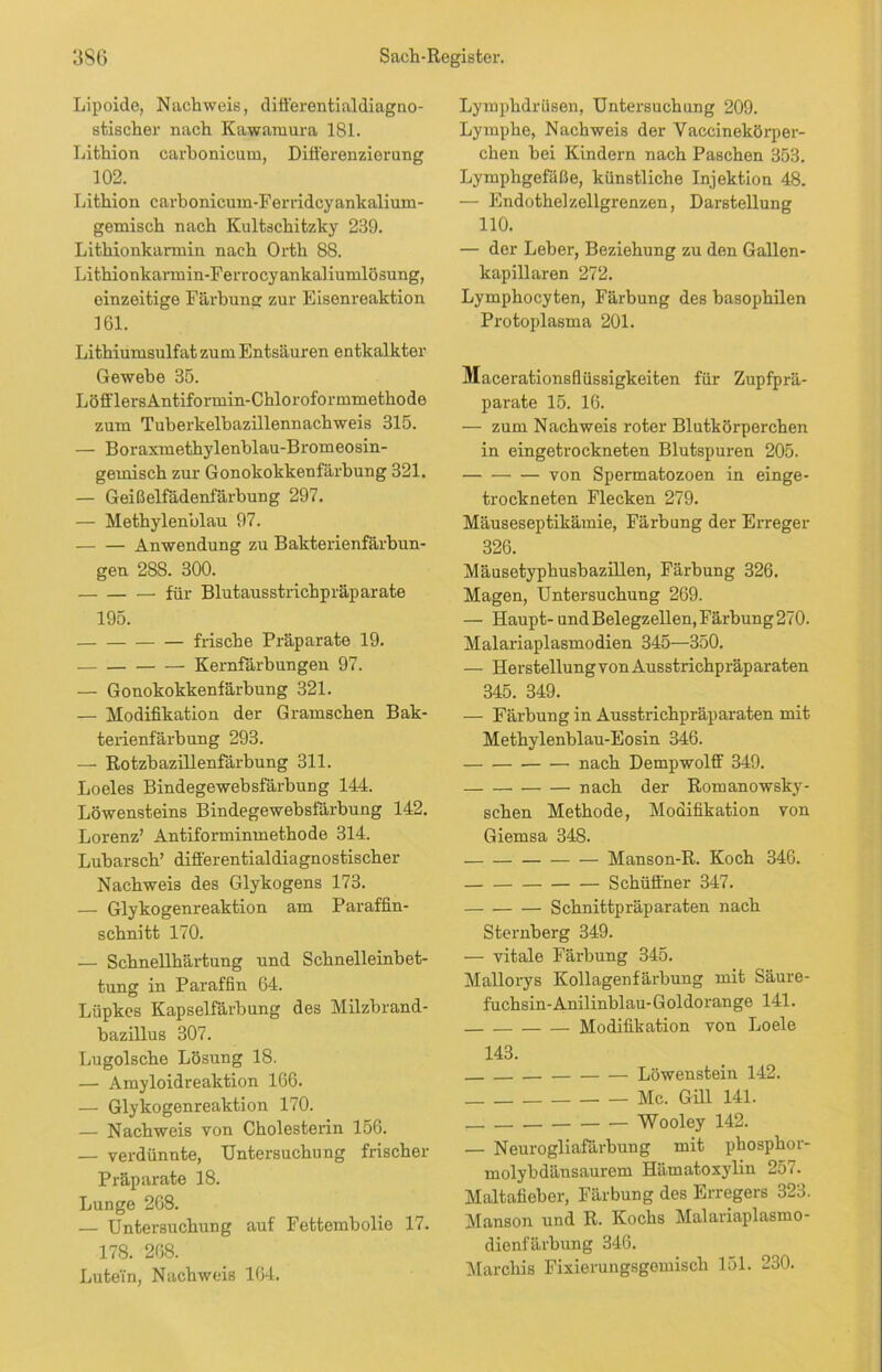 Lipoide, Nachweis, differentialdiagno- stischer nach Kawamura 181. Lithion carbonicum, Differenzierung 102. Lithion carbonicum-Ferridcyankalium- gemisch nach Kultschitzky 239. Lithionkarmin nach Orth 88. Lithionkarmin-Fen-ocyankaliumlösung, einzeitige Färbung zur Eisenreaktion 161. Lithiumsulfat zum Entsäuren entkalkter Gewebe 35. LöfflersAntiformin-Chloroformmethode zum Tuberkelbazillennachweis 315. — Boraxmethylenblau-Bromeosin- gemisch zur Gonokokkenfärbung 321. — Geißelfädenfärbung 297. — Methylenblau 97. Anwendung zu Bakterienfärbun- gen 28S. 300. für Blutausstrichpräparate 195. — frische Präparate 19. Kernfärbungen 97. — Gonokokkenfärbung 321. — Modifikation der Gramschen Bak- terienfärbung 293. — Rotzbazillenfärbung 311. Loeles Bindegewebsfärbung 144. Löwensteins Bindegewebsfärbung 142. Lorenz’ Antiforminmethode 314. Lubarsch’ differentialdiagnostischer Nachweis des Glykogens 173. — Glykogenreaktion am Paraffin- schnitt 170. — Schnellhärtung und Schnelleinbet- tung in Paraffin 64. Lüpkcs Kapselfärbung des Milzbrand- bazillus 307. Lugolsche Lösung 18. — Amyloidreaktion 166. — Glykogenreaktion 170. — Nachweis von Cholesterin 156. — verdünnte, Untersuchung frischer Präparate 18. Lunge 268. — Untersuchung auf Fettembolie 17. 178. 268. Lute'in, Nachweis 164. Lymphdrüsen, Untersuchung 209. Lymphe, Nachweis der Vaccinekörpei- chen bei Kindern nach Paschen 353. Lymphgefäße, künstliche Injektion 48. — Endothel zellgrenzen, Darstellung 110. — der Leber, Beziehung zu den Gallen- kapillaren 272. Lymphocyten, Färbung des basophilen Protoplasma 201. Macerationsflüssigkeiten für Zupfprä- parate 15. 16. — zum Nachweis roter Blutkörperchen in eingetrockneten Blutspuren 205. von Spermatozoen in einge- trockneten Flecken 279. Mäuseseptikämie, Färbung der Erreger 326. Mäusetyphusbazillen, Färbung 326. Magen, Untersuchung 269. — Haupt- undBelegzellen,Färbung270. Malariaplasmodien 345—350. — Herstellung von Ausstrichpräparaten 345. 349. — Färbung in Ausstrichpräparaten mit Methylenblau-Eosin 346. nach Dempwolff 349. nach der Romanowsky- schen Methode, Modifikation von Giemsa 348. — Manson-R. Koch 346. Schüffner 347. Schnittpräparaten nach Sternberg 349. — vitale Färbung 345. Mallorys Kollagenfärbung mit Säure- fuchsin-Anilinblau-Goldorange 141. Modifikation von Loele 143. Löwenstein 142. Mc. Gill 141. Wooley 142. — Neurogliafärbung mit phosphor- molybdänsaurem Hämatoxylin 257. Maltafieber, Färbung des Erregers 323. Manson und R. Kochs Malariaplasmo- dienfärbung 346. Marchis Fixierungsgemisch 151. 230.