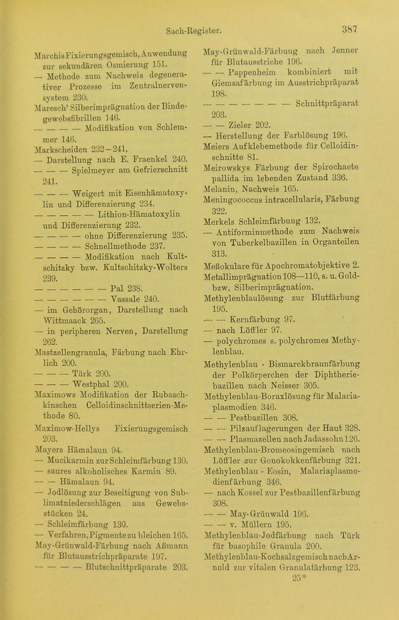 MarchisFixierungsgemisch, Anwendung zur sekundären Osmierung 151. — Methode zum Nachweis degenera- tiver Prozesse im Zentralnerven- system 230. Maresch’ Silberimprägnation der Binde- gewebsfibrillen 146. Modifikation von Schlem- mer 146. Markscheiden 232 — 241. — Darstellung nach E. Fraenkel 240. Spielmeyer am Gefrierschnitt 241. Weigert mit Eisenhämatoxy- lin und Differenzierung 234. Lithion-Hämatoxylin und Differenzierung 232. ohne Differenzierung 235. Schnellmethode 237. Modifikation nach Kult- schitzky bzw. Kultschitzky-Wolters 239. Pal 238. Vassale 240. — im Gehörorgan, Darstellung nacb Wittmaack 265. — in peripheren Nerven, Darstellung 262. Mastzellengranula, Färbung nach Ehr- lich 200. — Türk 200. Westphal 200. Maximows Modifikation der Rubasch- kinschen Celloidinschnittserien-Me- thode 80. Maximow-Hellys Fixierungsgemisch 203. Mayers Hämalaun 94. — Mucikarmin zur Schleimfärbung 130. — saures alkoholisches Karmin 89. Hämalaun 94. — Jodlösung zur Beseitigung von Sub- limatniederschlägen aus Gewebs- stücken 24. — Schleimfärbung 130. — Verfahren, Pigmente zu bleichen 165. May-Grünwald-Färbung nach Aßmann für Blutausstrichpräparate 197. Blutschnittpräparate 203. May-Grünwald-Färbuug nach Jenner für Blutausstriche 196. Pappenheim kombiniert mit Giemsafärbung im Ausstrichpräparat 198. — Schnittpräparat 203. Zieler 202. — Herstellung der Farblösung 196. Meiers Aufklebemethode für Celloidin- schnitte 81. Meirowskys Färbung der Spirochaete pallida im lebenden Zustand 336. Melanin, Nachweis 165. Meningococcus intracellularis, Färbung 322. Merkels Schleimfärbung 132. — Antiforminmethode zum Nachweis von Tuberkelbazillen in Organteilen 313. Meßokulare für Apochromatobjektive 2. Metallimprägnation 108—110, s. u. Gold- bzw. Silberimprägnation. Methylenblaulösung zur Blutfärbung 195. Kernfärbung 97. — nach Löffler 97. — polychromes s. polychromes Methy- lenblau. Methylenblau - Bismarckbraunfärbung der Polkörperchen der Diphtherie- bazillen nach Neisser 305. Methylenblau-Boraxlösung für Malaria- plasmodien 346. Pestbazillen 308. — — Pilzauflagerungen der Haut 828. Plasmazellen nach Jadassohn 126. Methylenblau-Bromeosingemisch nach Löffler zur Gonokokkenfärbung 321. Methylenblau - Eosin, Malariaplasmo- dienfärbung 346. — nach Kossel zur Pestbazillenfärbung 30S. May-Grünwald 196. v. Müllern 195. Methylenblau-Jodfärbung nach Türk für basophile Granula 200. Methylenblau-Kochsalzgemisch nacb Ar- nold zur vitalen Granulafärbung 123. 25*