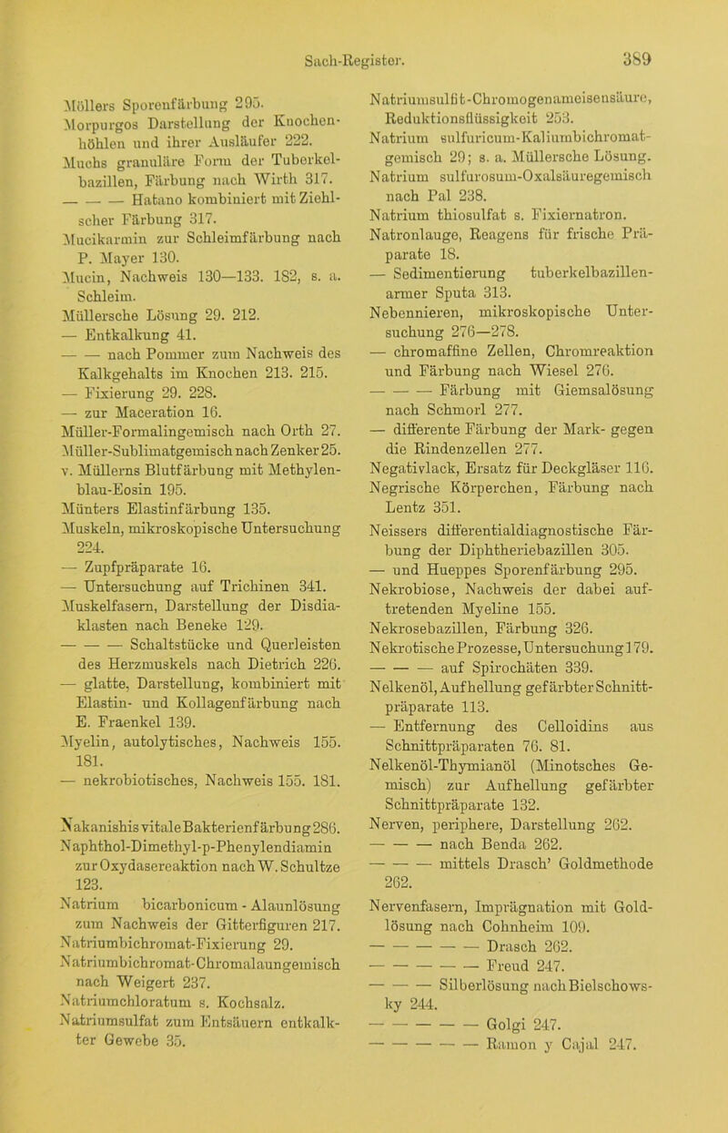 Möllers Sporenfärbung 293. Morpurgos Darstellung der Knoehon- liöhlen und ihrer Ausläufer 222. Muchs granuläre Form der Tuberkel - hazillen, Färbung nach Wirth 317. Hatano kombiniert mit Ziehl- scher Färbung 317. Mucikarmin zur Schleimfärbung nach P. Mayer 130. Mucin, Nachweis 130—133. 182, s. a. Schleim. Miillersche Lösung 29. 212. — Entkalkung 41. — — nach Pommer zum Nachweis des Kalkgehalts im Knochen 213. 215. — Fixierung 29. 228. — zur Maceration 16. Müller-Formalingemisch nach Orth 27. Müller-Sublimatgemisch nach Zenker 25. v. Müllems Blutfärbung mit Methylen- blau-Eosin 195. Münters Elastinfärbung 135. Muskeln, mikroskopische Untersuchung 224. — Zupfpräparate 16. —• Untersuchung auf Trichinen 341. Muskelfasern, Darstellung der Disdia- klasten nach Beneke 129. Schaltstücke und Querleisten des Herzmuskels nach Dietrich 226. — glatte, Darstellung, kombiniert mit Elastin- und Kollagenfärbung nach E. Fraenkel 139. Myelin, autolytisches, Nachweis 155. 181. — nekrobiotisches, Nachweis 155. 181. Nakanishis vitale Bakterienfärbu ng 286. Naphthol-Dimethyl-p-Phenylendiamin zu r Oxydasereaktion nach W. Schultze 123. Natrium bicarbonicum - Alaunlösung zum Nachweis der Gitterfiguren 217. Natriumbichromat-Fixierung 29. Natriumbichromat-Chromalaungemisch nach Weigert 237. Natriumchloratum s. Kochsalz. Natriumsulfat zum Entsäuern entkalk- ter Gewebe 35. Natriumsulfit-Chromogenameisensäure, Reduktionsflüssigkeit 253. Natrium sulfuricum-Kaliumbichromat- gemisch 29; s. a. Müllersche Lösung. Natrium sulfurosum-Oxalsäuregemisch nach Pal 238. Natrium thiosulfat s. Fixiernatron. Natronlauge, Reagens für frische Prä- parate 18. — Sedimentierung tuberkelbazillen- armer Sputa 313. Nebennieren, mikroskopische Unter- suchung 276—278. — chromaffine Zellen, Chromreaktion und Färbung nach Wiesel 276. Färbung mit Giemsalösung nach Schmorl 277. — differente Färbung der Mark- gegen die Rindenzellen 277. Negativlack, Ersatz für Deckgläser 116. Negrische Körperchen, Färbung nach Lentz 351. Neissers differentialdiagnostische Fär- bung der Diphtheriebazillen 305. — und Hueppes Sporenfärbung 295. Nekrobiose, Nachweis der dabei auf- tretenden Myeline 155. Nekrosebazillen, Färbung 326. N ekrotische Prozesse, U ntersuchung 179. auf Spirochäten 339. Nelkenöl, Aufhellung gefärbter Schnitt- präparate 113. — Entfernung des Celloidins aus Schnittpräparaten 76. 81. Nelkenöl-Thymianöl (Minotsches Ge- misch) zur Aufhellung gefärbter Schnittpräparate 132. Nerven, periphere, Darstellung 262. nach Benda 262. mittels Drasch’ Goldmethode 262. Nervenfasern, Imprägnation mit Gold- lösung nach Cohnheim 109. Drasch 262. Freud 247. — Silberlösung nach Bielschows- ky 244. Golgi 247. Ramon y Ca,jal 247.