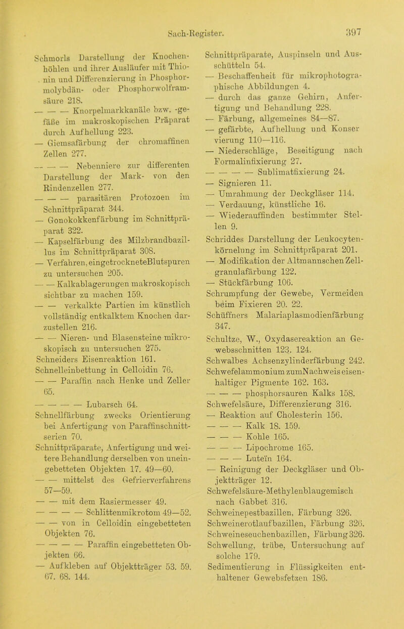 Sclimorls Darstellung der Knochen- bühlen und ihrer Ausläufer mit Hiio- . nin und Differenzierung in Phosphor- molybdän- oder Phosphorwolfram- säure 21S. Knorpelmarkkanäle bzw. -ge- fäße im makroskopischen Präparat durch Aufhellung 223. — Giemsafärbung der chromaffinen Zellen 277. — Nebenniere zur differenten Darstellung der Mark- von den Rindenzellen 277. — — — parasitären Protozoen im Schnittpräparat 344. — Gonokokkenfärbung im Schnittprä- parat 322. — Kapselfärbung des Milzbrandbazil- lus im Schnittpräparat 30S. — Verfahren, eingetrockneteBlutspuren zu untersuchen 205. Kalkablagerungen makroskopisch sichtbar zu machen 159. verkalkte Partien im künstlich vollständig entkalktem Knochen dar- zustellen 216. Nieren- und Blasensteine mikro- skopisch zu untersuchen 275. Schneiders Eisenreaktion 161. Schnelleinbettung in Celloidin 76. Paraffin nach Henke und Zeller 65. Lubarsch 64. Schnellfärbung zwecks Orientierung bei Anfertigung von Paraffinschnitt- serien 70. Schnittpräparate, Anfertigung und wei- tere Behandlung derselben von unein- gebetteten Objekten 17. 49—60. mittelst des Gefrierverfahrens 57—59. mit dem Rasiermesser 49. Schlittenmikrotom 49—52. von in Celloidin eingebetteten Objekten 76. Paraffin eingebetteten Ob- jekten 66. — Aufkleben auf Objektträger 53. 59. 67. 68. 144. Schnittpräparate, Auspinseln und Aus- schütteln 54. — Beschaffenheit für mikrophotogra- phische Abbildungen 4. — durch das ganze Gehirn, Anfer- tigung und Behandlung 228. — Färbung, allgemeines 84—87. — gefärbte, Aufhellung und Konser vierung 110—116. — Niederschläge, Beseitigung nach Formalinfixierung 27. Sublimatfixierung 24. — Signieren 11. — Umrahmung der Deckgläser 114. — Verdauung, künstliche 16. — Wiederauffinden bestimmter Stel- len 9. Schriddes Darstellung der Leukocyten- körnelung im Schnittpräparat 201. — Modifikation der Altmannschen Zell- granulafärbung 122. — Stückfärbung 106. Schrumpfung der Gewebe, Vermeiden beim Fixieren 20. 22. Schüffners Malariaplasmodienfärbung 347. Schultze, W., Oxydasereaktion an Ge- websschnitten 123. 124. Schwalbes Achsenzylinderfärbung 242. Schwefelammonium zumNachweis eisen- haltiger Pigmente 162. 163. — phosphorsauren Kalks 158. Schwefelsäure, Differenzierung 316. — Reaktion auf Cholesterin 156. Kalk 18. 159. Kohle 165. Lipochrome 165. Lutem 164. — Reinigung der Deckgläser und Ob- jektträger 12. Schwefelsäure-Metbylenblaugemisch nach G abbet 316. Schweinepestbazillen, Färbung 326. Schweinerotlaufbazillen, Färbung 326. Schweineseuchenbazillen, Färbung 326. Schwellung, trübe, Untersuchung auf solche 179. Sedimeutierung in Flüssigkeiten ent- haltener Gewebsfetzen 186.