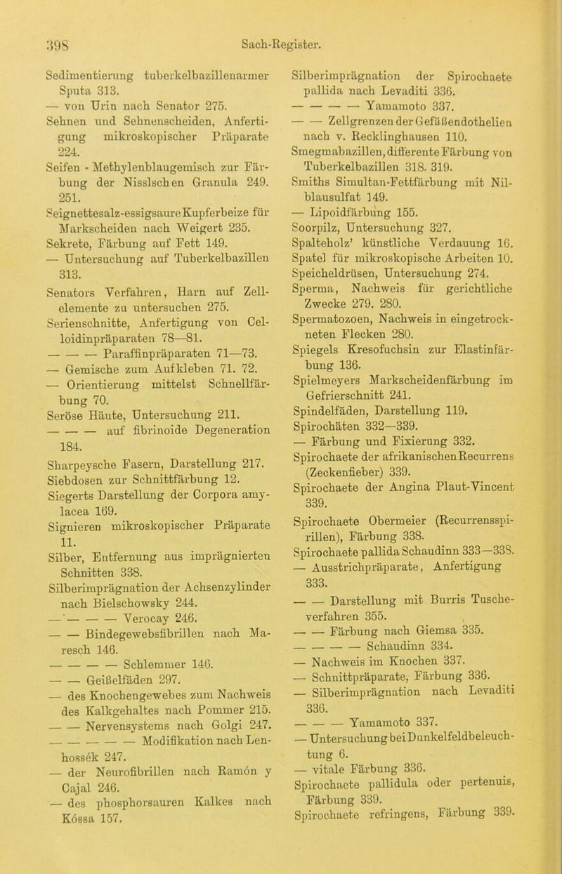 Sedimenfcierung tuberkelbazillenarmer Sputa 313. — von Urin nach Senator 275. Sehnen und Sehnenscheiden, Anferti- gung mikroskopischer Präparate 224. Seifen - Methylenblaugemisch zur Fär- bung der Nisslschen Granula 249. 251. Seignettesalz-essigsaureKupferbeize für Markscheiden nach Weigert 235. Sekrete, Färbung auf Fett 149. — Untersuchung auf Tuberkelbazillen 313. Senators Verfahren, Harn auf Zell- elemente zu untersuchen 275. Serienschnitte, Anfertigung von Cel- loidinpräparaten 78—81. — Paraffinpräparaten 71—73. — Gemische zum Aufkleben 71. 72. — Orientierung mittelst Schnellfär- bung 70. Seröse Häute, Untersuchung 211. auf fibrinoide Degeneration 184. Sharpeysche Fasern, Darstellung 217. Siebdosen zur Schnittfärbung 12. Siegerts Darstellung der Corpora amy- lacea 169. Signieren mikroskopischer Präparate 11. Silber, Entfernung aus imprägnierten Schnitten 338. Silberimprägnation der Achsenzylinder nach Eielschowsky 244. —' Verocay 246. Bindegewebsfibrillen nach Ma- resch 146. Schlemmer 146. Geißelfäden 297. — des Knochengewebes zum Nachweis des Kalkgehaltes nach Pommer 215. Nervensystems nach Golgi 247. Modifikation nach Len- hossek 247. — der Neurofibrillen nach Ramön y Cajal 246. — des phosphorsauren Kalkes nach Kössa 157. Silberimprägnation der Spirochaete pallida nach Levaditi 336. Yamamoto 337. Zollgrenzen der Gefäßendothelien nach v. Recklinghausen 110. Smegmabazillen, differente Färbung von Tuberkelbazillen 318. 319. Smiths Simultan-Fettfärbung mit Nil- blausulfat 149. — Lipoidfärbung 155. Soorpilz, Untersuchung 327. Spalteholz’ künstliche Verdauung 16. Spatel für mikroskopische Arbeiten 10. Speicheldrüsen, Untersuchung 274. Sperma, Nachweis für gerichtliche Zwecke 279. 280. Spermatozoen, Nachweis in eingetrock- neten Flecken 280. Spiegels Kresofuchsin zur Elastinfär- bung 136. Spielmeyers Markscheidenfärbung im Gefrierschnitt 241. Spindelfäden, Darstellung 119. Spirochäten 332—339. — Färbung und Fixierung 332. Spirochaete der afrikanischen Recurrens (Zeckenfieber) 339. Spirochaete der Angina Plaut-Vincent 339. Spirochaete Obermeier (Recurrensspi- rillen), Färbung 338. Spirochaete pallida Schaudinn 333—33S. — Ausstrichpräparate, Anfertigung 333. Darstellung mit Burris Tusche- verfahren 355. — — Färbung nach Giemsa 335. Schaudinn 334. — Nachweis im Knochen 337. — Schnittpräparate, Färbung 336. — Silberimprägnation nach Levaditi 336. — Yamamoto 337. — Untersuchung beiDunkelfeldbeleuch- tung 6. — vitale Färbung 336. Spirochaete pallidula oder pertenuis, Färbung 339. Spirochaete refringens, Färbung 339.