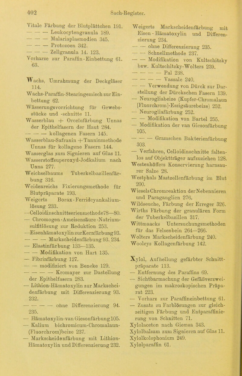 Vitale Färbung der Blutplättchen 191. Leulcocytengranula 189. Malariaplasmodion 345. Protozoen 342. Zellgranula 14. 123. Vorharze zur Paraffin - Einbettung 61. 63. w achs, Umrahmung der Deckgläser 114. Wachs-Paraffin-Stearingemisch zur Ein- bettung 62. Wässerungsvorrichtung für Gewebs- stücke und -schnitte 11. Wasserblau + Orceinfärbung Unnas der Epithelfasern der Haut 284. kollagenen Fasern 145. W asserblau-Safranin + Tanninmethode Unnas für kollagene Fasern 144. Wasserglas zum Signieren auf Glas 11. Wasserstoffsuperoxyd-Jodkalium nach Unna 277. Weichselbaums Tuberkelbazillenfär- bung 316. Weidenreichs Fixierungsmethode für Blutpräparate 193. Weigerts Borax - Ferridcy ankalium- lösung 233. —Celloidinschnittserienmethode78—80. — Chromögen - Ameisensäure -Natrium- sulfitlösung zur Reduktion 253. -—Eisenhämatoxylin zurKernfärbung 93. Markscheidenfärbung 93. 234. — Elastinfärbung 133—135. Modifikation von Hart 135. — Fibrinfärbung 127. modifiziert von Beneke 129. Kromayer zur Dastellung der Epithelfasern 283. — Lithion-Hämatoxylin zur Markschei- denfärbung mit Differenzierung 93. 232. ohne Differenzierung 94. 235. — Hämatoxylin-van GiesonfärbunglOS. — Kalium bichromicum-Chromalaun- (Fluorchrom)beize 237. — Markscheidenfärbung mit Lithion- Hämatoxylin und Differenzierung 232. Weigerts Markscheidenfärbung mit Eisen - Ilämatoxylin und Differen- zierung 234. ohne Differenzierung 235. Schnellmethode 237. Modifikation von Kultschitzky bzw. Kultschitzky-Wolters 239. Pal 238. — Vassale 240. — — Verwendung von Dürck zur Dar- stellung der Dürckschen Fasern 139. — Neurogliabeize (Kupfer-Chromalaun [Fluorchrom]-Essigsäurebeize) 252. — Neurogliafärbung 252. Modifikation von Bartel 255. — Modifikation der van Giesonfärbuner 105. — Gramschen Bakterienfärbung 303. — Verfahren, Celloidinschnitte falten- los auf Objektträger aufzuziehen 128. Westenhöffers Konservierung harnsau- rer Salze 28. Westphals Mastzellenfärbung im Blut 200. Wiesels Chromreaktion der Nebennieren und Paraganglien 276. Wildseuche, Färbung der Erreger 326. Wirths Färbung der granulären Form der Tuberkelbazillen 317. Wittmaacks Untersuchungsmethoden für das Felsenbein 264—266. Wolters Marlcscheidenfärbung 240. Wooleys Kollagenfärbung 142. Xylol, Aufhellung gefärbter Schnitt- präparate 113. — Entfernung des Paraffins 69. -— Sichtbarmachung der Gefäßverzwei- gungen im makroskopischen Präpa- rat 223. — Vorharz zur Paraffineinbettung 61. — Zusatz zu Farblösungen zur gleich- zeitigen Färbung und Entparaffinie- rung von Schnitten 71. Xylolaceton nach Giemsa 343. Xylolbalsam zum Signieren auf Glas 11. Xylolkolophonium 249. Xylolparaffin 61.