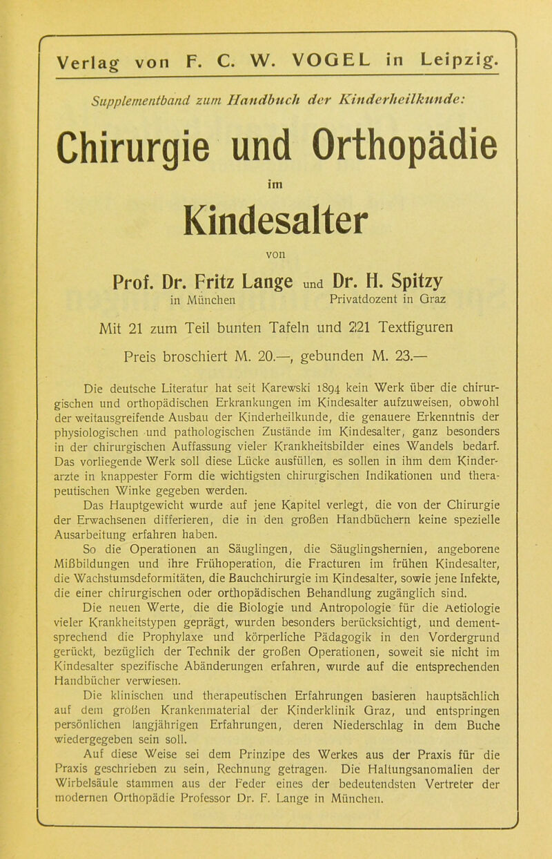 Supplementband zum Handbuch der Kinderheilkunde: Chirurgie und Orthopädie im Kindesalter von Prof. Dr. Fritz Lange und Dr. H. Spitzy in München Privatdozent in Graz Mit 21 zum Teil bunten Tafeln und 221 Textfiguren Preis broschiert M. 20—, gebunden M. 23 — Die deutsche Literatur hat seit Karewski 1894 kein Werk über die chirur- gischen und orthopädischen Erkrankungen im Kindesalter aufzuweisen, obwohl der weitausgreifende Ausbau der Kinderheilkunde, die genauere Erkenntnis der physiologischen und pathologischen Zustände im Kindesalter, ganz besonders in der chirurgischen Auffassung vieler Krankheitsbilder eines Wandels bedarf. Das vorliegende Werk soll diese Lücke ausfüllen, es sollen in ihm dem Kinder- ärzte in knappester Form die wichtigsten chirurgischen Indikationen und thera- peutischen Winke gegeben werden. Das Hauptgewicht wurde auf jene Kapitel verlegt, die von der Chirurgie der Erwachsenen differieren, die in den großen Handbüchern keine spezielle Ausarbeitung erfahren haben. So die Operationen an Säuglingen, die Säuglingshernien, angeborene Mißbildungen und ihre Frühoperation, die Fracturen im frühen Kindesalter, die Wachstumsdeformitäten, die Bauchchirurgie im Kindesalter, sowie jene Infekte, die einer chirurgischen oder orthopädischen Behandlung zugänglich sind. Die neuen Werte, die die Biologie und Antropologie für die Aetiologie vieler Krankheitstypen geprägt, wurden besonders berücksichtigt, und dement- sprechend die Prophylaxe und körperliche Pädagogik in den Vordergrund gerückt, bezüglich der Technik der großen Operationen, soweit sie nicht im Kindesalter spezifische Abänderungen erfahren, wurde auf die entsprechenden Handbücher verwiesen. Die klinischen und therapeutischen Erfahrungen basieren hauptsächlich auf dem großen Krankenmaterial der Kinderklinik Graz, und entspringen persönlichen langjährigen Erfahrungen, deren Niederschlag in dem Buche wiedergegeben sein soll. Auf diese Weise sei dem Prinzipe des Werkes aus der Praxis für die Praxis geschrieben zu sein, Rechnung getragen. Die Haltungsanomalien der Wirbelsäule stammen aus der Feder eines der bedeutendsten Vertreter der modernen Orthopädie Professor Dr. F. Lange in München. ,