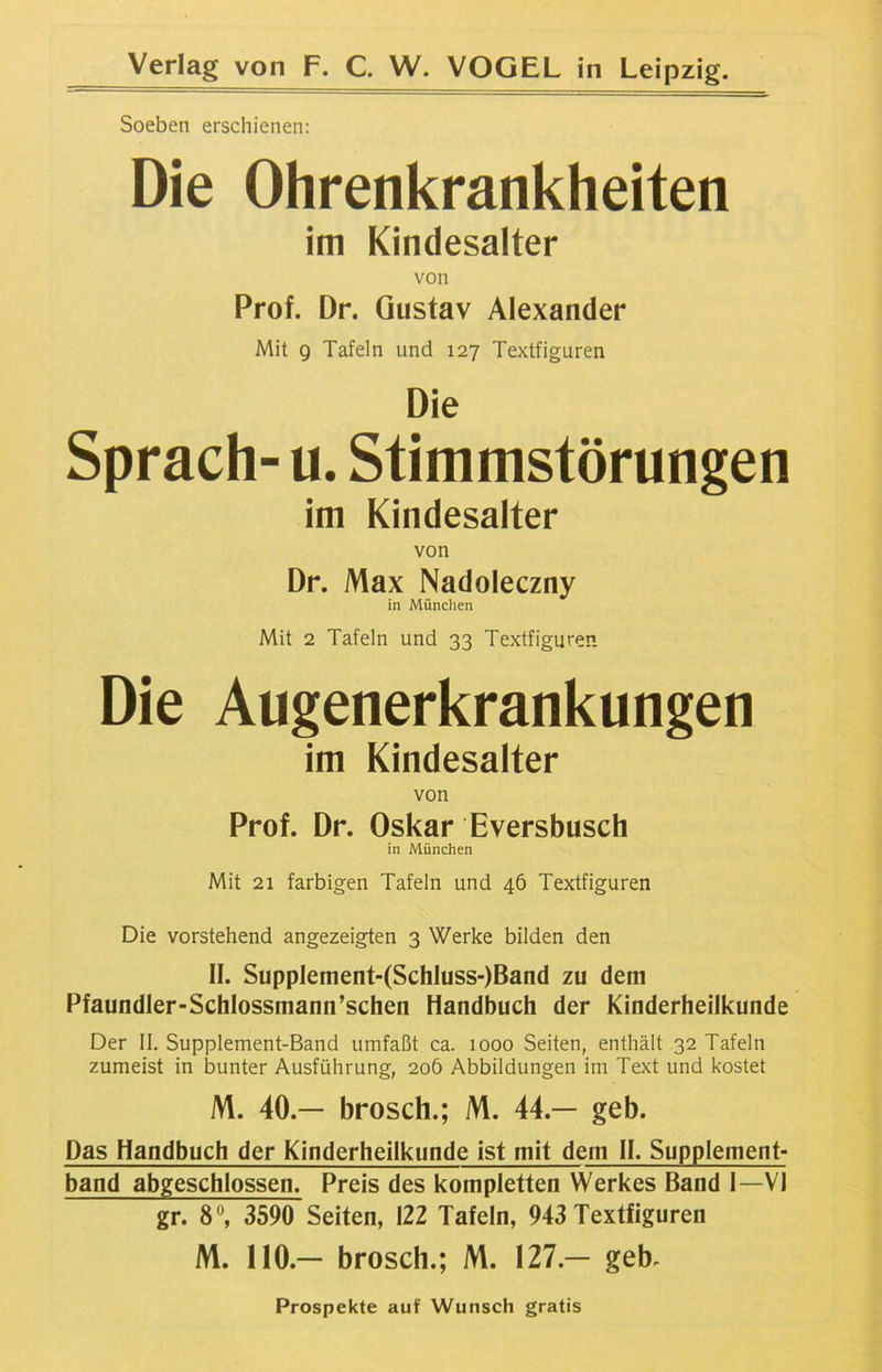 Soeben erschienen: Die Ohrenkrankheiten im Kindesalter von Prof. Dr. Gustav Alexander Mit 9 Tafeln und 127 Textfiguren Die Sprach- u. Stimmstörungen im Kindesalter von Dr. Max Nadoleczny in München Mit 2 Tafeln und 33 Textfiguren Die Augenerkrankungen im Kindesalter von Prof. Dr. Oskar Eversbusch in München Mit 21 farbigen Tafeln und 46 Textfiguren Die vorstehend angezeigten 3 Werke bilden den II. Supplement-(Schluss-)Band zu dem Pfaundler-Schlossmann’schen Handbuch der Kinderheilkunde Der II. Supplement-Band umfaßt ca. 1000 Seiten, enthält 32 Tafeln zumeist in bunter Ausführung, 206 Abbildungen im Text und kostet M. 40.— brosch.; M. 44.— geh. Das Handbuch der Kinderheilkunde ist mit dem II. Supplement- band abgeschlossen. Preis des kompletten Werkes Band I—VI gr. 8°, 3590 Seiten, 122 Tafeln, 943 Textfiguren M. 110.— brosch.; M. 127.— geh. Prospekte auf Wunsch gratis