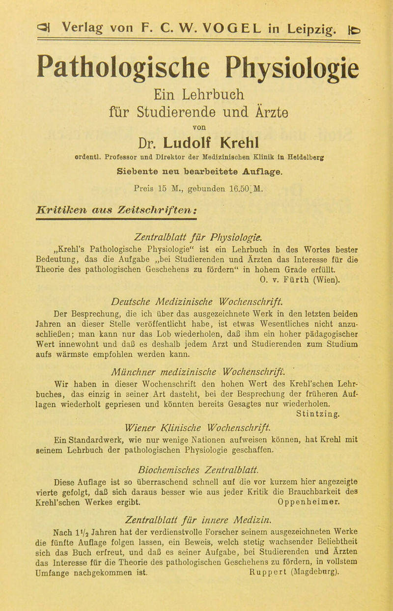 Pathologische Physiologie Ein Lehrbuch für Studierende und Ärzte von Dr. Ludolf Krehl oräentl. Professor nnd Direktor der Medizinischen Klinik in Heidelberg Siebente neu bearbeitete Auflage. Preis 15 M., gebunden 16.50..M. Kritiken aus Zeitschriften: Zentralblatt für Physiologie. „Krehl’s Pathologische Physiologie“ ist ein Lehrbuch in des Wortes bester Bedeutung, das die Aufgabe „bei Studierenden und Ärzten das Interesse für die Theorie des pathologischen Geschehens zu fördern“ in hohem Grade erfüllt. 0. v. Fürth (Wien). Deutsche Medizinische Wochenschrift. Der Besprechung, die ich über das ausgezeichnete Werk in den letzten beiden Jahren an dieser Stelle veröffentlicht habe, ist etwas Wesentliches nicht anzu- schließen; man kann nur das Lob wiederholen, daß ihm ein hoher pädagogischer Wert innewohnt und daß es deshalb jedem Arzt und Studierenden zum Studium aufs wärmste empfohlen werden kann. Münchner medizinische Wochenschrift. Wir haben in dieser Wochenschrift den hohen Wert des Krehl’schen Lehr- buches, das einzig in seiner Art dasteht, bei der Besprechung der früheren Auf- lagen wiederholt gepriesen und könnten bereits Gesagtes nur wiederholen. Stintzing. Wiener Klinische Wochenschrift. Ein Standardwerk, wie nur wenige Nationen aufweisen können, hat Krehl mit seinem Lehrbuch der pathologischen Physiologie geschaffen. Biochemisches Zentralblatt. Diese Auflage ist so überraschend schnell auf die vor kurzem hier angezeigte vierte gefolgt, daß sich daraus besser wie aus jeder Kritik die Brauchbarkeit des Krehl’schen Werkes ergibt. Oppenheimer. Zentralblatt für innere Medizin. Nach IV2 Jahren hat der verdienstvolle Forscher seinem ausgezeichneten Werke die fünfte Auflage folgen lassen, ein Beweis, welch stetig wachsender Beliebtheit sich das Buch erfreut, und daß es seiner Aufgabe, bei Studierenden und Ärzten das Interesse für die Theorie des pathologischen Geschehens zu fördern, in vollstem Umfange nachgekommen ist. Ruppert (Magdeburg).