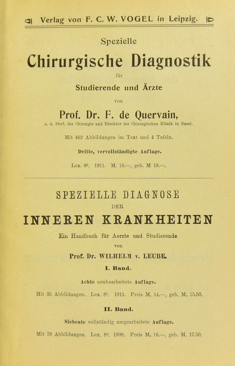 Spezielle Chirurgische Diagnostik für Studierende und Ärzte von Prof. Dr. F. de Quervain, o. ö. Prof, der Chirurgie und Direktor der Chirurgischen Klinik in Basel. Mit 462 Abbildungen im Text und 4 Tafeln. Dritte, vervollständigte Auflage. Lex. 8°. 1911. M. 16.—, geb. M 18.—. SPEZIELLE DIA&EOSE DER INNEREN KRANKHEITEN Ein Handbuch für Aerzte und Studierende von Prof. Dr. WILHELM v. LEUBE. I. Band. Achte neubearbeitete Auflage. Mit 35 Abbildungen. Lex. 8°. 1911. Preis M. 14.—, geb. M. 15.50. II. Band. Siebente vollständig umgearbeitete Auflage. Mit 78 Abbildungen. Lex. 8°. 1908. Preis M. 16.—, geb. M. 17.50.