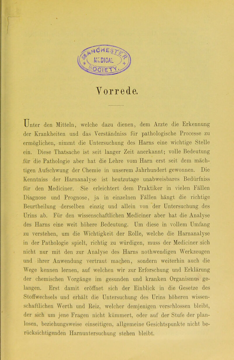 Vorrede. Unter den Mitteln, welche dazu dienen, dem Arzte die Erkennung der Krankheiten und das Yerständniss für pathologische Processe zu ermöglichen, nimmt die Untersuchung des Harns eine wichtige Stelle ein. Diese Thatsache ist seit langer Zeit anerkannt; volle Bedeutung für die Pathologie aber hat die Lehre vom Harn erst seit dem mäch- tigen Aufschwung der Chemie in unserem Jahrhundert gewonnen. Die Kenntniss der Harnanalyse ist heutzutage unabweisbares Bedürfniss für den Mediciner. Sie erleichtert dem Praktiker in vielen Fällen Diagnose und Prognose, ja in einzelnen Fällen hängt die richtige Beurtheilung derselben einzig und allein von der Untersuchung des Urins ab. Für den wissenschaftlichen Mediciner aber hat die Analyse des Harns eine weit höhere Bedeutung. Um diese in vollem Umfang zu verstehen, um die Wichtigkeit der Rolle, welche die Harnanalyse in der Pathologie spielt, richtig zu würdigen, muss der Mediciner sich nicht nur mit den zur Analyse des Harns nothwendigen Werkzeugen und ihrer Anwendung vertraut machen, sondern weiterhin auch die Wege kennen lernen, auf welchen wir zur Erforschung und Erklärung der chemischen Vorgänge im gesunden und kranken Organismus go- langen. Erst damit eröffnet sich der Einblick in die Gesetze des Stoffwechsels und erhält die Untersuchung des Urins höheren wissen- schaftlichen Werth und Reiz, welcher demjenigen verschlossen bleibt, der sich um jene Fragen nicht kümmert, oder auf der Stufe der plan- losen, beziehungsweise einseitigen, allgemeine Gesichtspunkte nicht be- rücksichtigenden Harnuntersuchung stehen bleibt.