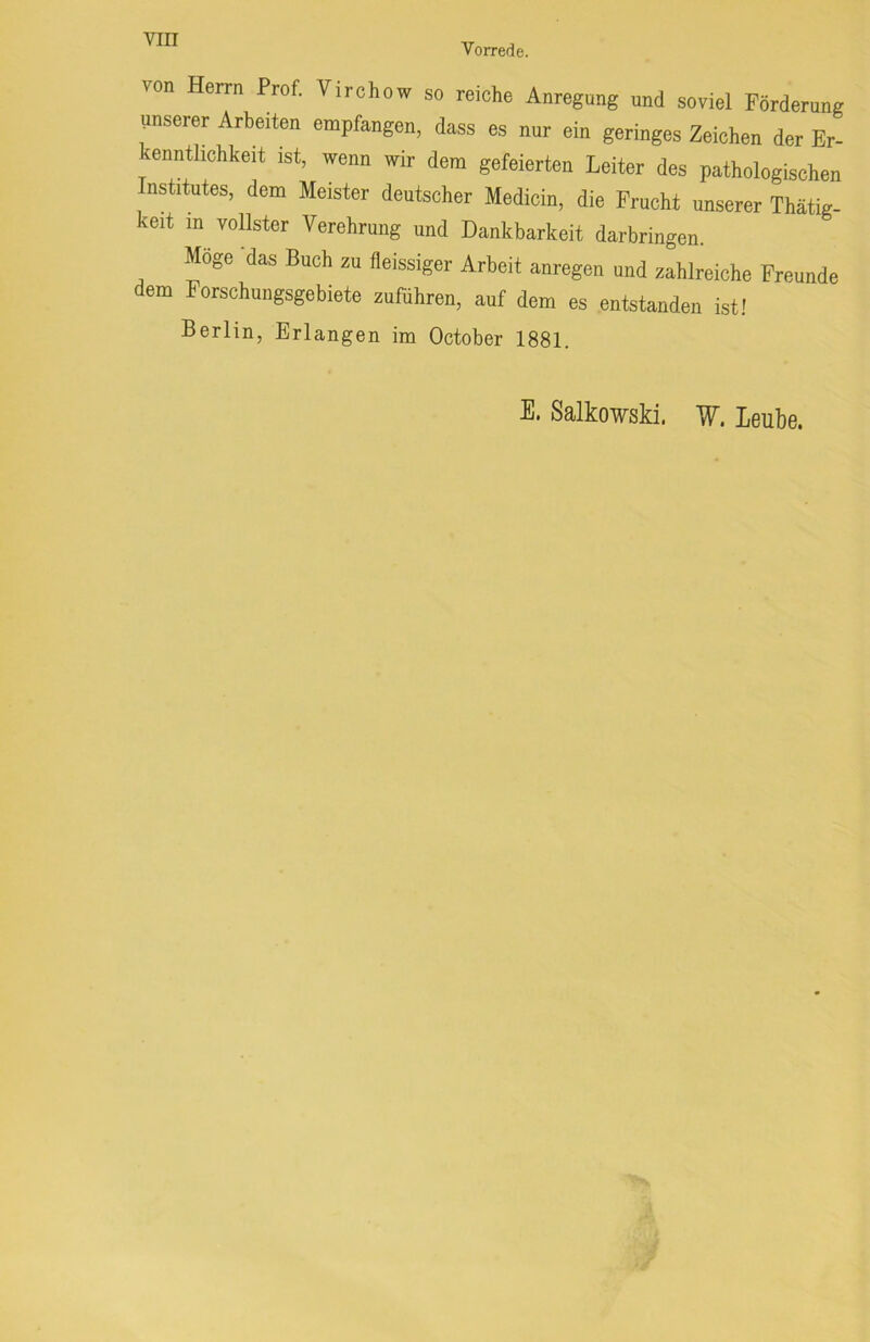 Vorrede. von Herrn Prof. Virchow so reiche Anregung und soviel Förderung unserer Arbeiten empfangen, dass es nur ein geringes Zeichen der Er- kenntlichkeit ist, wenn wir dem gefeierten Leiter des pathologischen Institutes, dem Meister deutscher Medicin, die Frucht unserer Thätig- keit in vollster Verehrung und Dankbarkeit darbringen. Möge das Buch zu fleissiger Arbeit anregen und zahlreiche Freunde dem Forschungsgebiete zuführen, auf dem es entstanden ist! Berlin, Erlangen im October 1881. E. Salkowski. W. Leube.