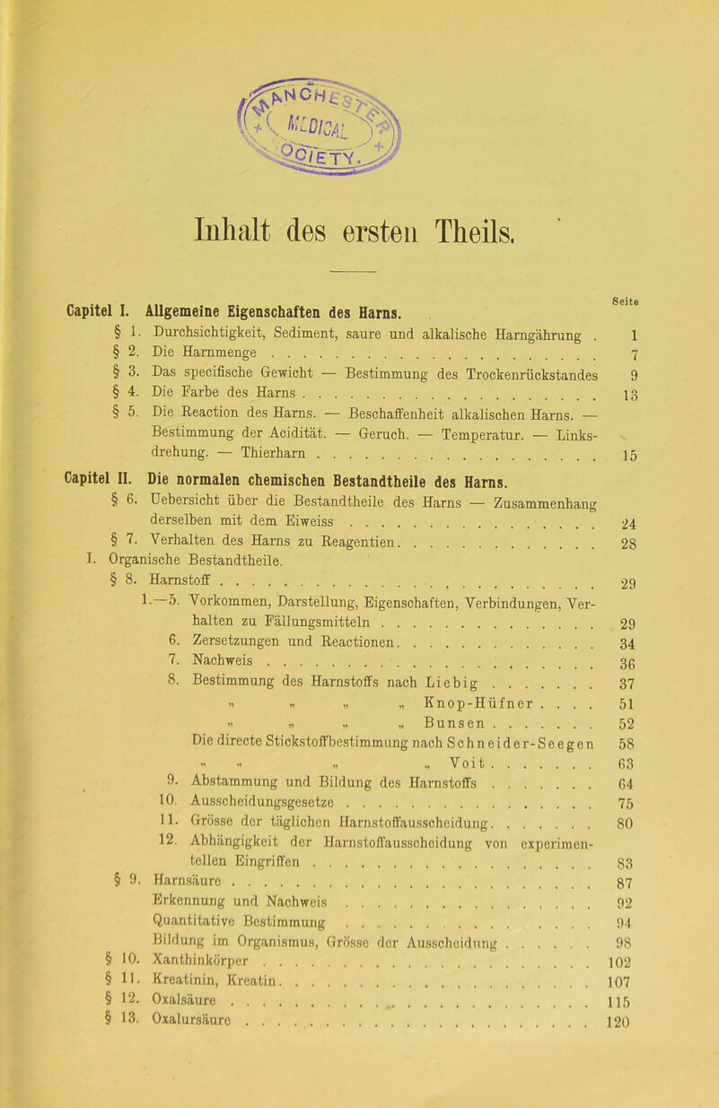 Capitel I. Allgemeine Eigenschaften des Harns. § 1. Durchsichtigkeit, Sediment, saure und alkalische Harngährung . 1 § 2. Die Hammenge 7 § 3. Das specifische Gewicht — Bestimmung des Trockenrückstandes 9 § 4. Die Farbe des Harns 13 § 5. Die Eeaction des Harns. — Beschaffenheit alkalischen Harns. — Bestimmung der Acidität. — Geruch. — Temperatur. — Links- v drehung. — Thierharn 15 Capitel II. Die normalen chemischen Bestandtheile des Harns. § 6. Uebersicht über die Bestandtheile des Harns — Zusammenhang derselben mit dem Eiweiss 24 § 7. Verhalten des Harns zu Reagentien 28 I. Organische Bestandtheile. § 8. Harnstoff 29 1- 5. Vorkommen, Darstellung, Eigenschaften, Verbindungen, Ver- halten zu Fällungsmitteln 29 6. Zersetzungen und Reactionen 34 7. Nachweis 3g 8. Bestimmung des Harnstoffs nach Liebig 37 » » „ „ Knop-Hüfner .... 51 » „ „ „ Bunsen 52 Die directe Stickstoffbestimmung nach Schneider-Seegen 58 ” * „ „ Voit 63 9. Abstammung und Bildung des Harnstoffs 64 10. Ausscheidungsgesetze 75 11. Grösse der täglichen Harnstoffausscheidung 80 12. Abhängigkeit der Harnstoffausscheidung von experimen- tellen Eingriffen 83 § 9. Harnsäure 87 Erkennung und Nachweis 92 Quantitative Bestimmung 94 Bildung im Organismus, Grösse der Ausscheidung 98 § 10. Xanthinkörper 102 § 11. Kreatinin, Kreatin 107 § 12. Oxalsäure 115 § 13. Oxalursäure 120