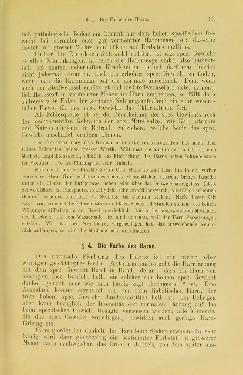 lieh pathologische Bedeutung kommt nur dem hohen specifischen Ge- wicht bei normaler oder gar vermehrter Harnmenge zu: dasselbe deutet mit grosser Wahrscheinlichkeit auf Diabetes mellitus. Ueber die Durchschnittszahl erhöht ist das spec. Gewicht in allen Erkrankungen, in denen die Harnmenge sinkt, also nament- lich bei acuten fieberhaften Krankheiten; jedoch darf man hierbei nicht jedesmal erwarten, auch ein erhöhtes spec. Gewicht zu finden, wenn man die Harnmenge auf die normale umrechnet. Denn wenn auch der Stoffwechsel erhöht ist und die Stoffwechselproducte, nament- lich Harnstoff in vermehrter Menge im Harn erscheinen, so fällt doch andrerseits in Folge der geringen Nahrungsaufnahme ein sehr wesent- licher Factor für das spec. Gewicht, das Chlornatrium fort. Als Fehlerquelle ist bei der Beurtheilung des spec. Gewichts noch der medicamentöse Gebrauch der sog. Mittelsalze, wie Kali nitricum und Natron nitricum in Betracht zu ziehen, welche beide das spec. Gewicht ansehnlich erhöhen können. Die Bestimmung des Gesammttrockcnrückstandes hat nach dem früher Erörterten keinen grossen Werth. Will man sie ausführen, so ist nur eine Methode empfehlenswerth, nämlich das Eintrocknen des Harns neben Schwefelsäure im Yacuum. Die Ausführung ist sehr einfach. Man misst mit der Pipette 5 Cub.-Ctm. Harn ab und lässt ihn in ein vorher gewogenes, etwas Sand enthaltendes flaches Glasschälchen fliessen, bringt dasselbe unter die Glocke der Luftpumpe neben oder über das Schwefelsäuregefäss, (statt Schwefelsäure ist Phosphorsäureanhydrid sehr empfehlenswerth, allerdings erheblich Iheurer) evaeuirt und lässt 24 Stunden im Yacuum stehen. Nach dieser Zeit wägt man, erneuert die Schwefelsäure und lässt wieder 24 Stunden stehen; die beiden Wägungen differiren in der Regel unerheblich. Die früher angewendeten Methoden des Trocknen auf dem Wasserbade etc. sind, ungenau, weil der Harn Zersetzungen erleidet. Will man, wie Neubauer vorgeschlagen hat, das entweichende Ammo- niak auffangen, so wird die Methode sehr umständlich. § 4. Die Farbe des Harns. Die normale Färbung des Harns ist ein mehr oder weniger gesättigtes Gelb. Fast ausnahmslos geht die Harnfärbung mit dem spec. Gewicht Hand in Hand, derart, dass ein Harn von niedrigem spec. Gewicht hell, ein solcher von hohem spec. Gewicht dunkel gefärbt oder wie man häufig sagt „hochgestellt ist. Eine Ausnahme kommt eigentlich nur vor beim diabetischen Harn, der trotz hohem spec. Gewicht durchschnittlich hell ist. Im Ucbrigen aber kann bezüglich der Intensität der normalen Färbung auf das beim specifischen Gewicht Gesagte verwiesen werden; alle Momente, die das spec. Gewicht erniedrigen, bewirken auch geringe Harn- färbung etc. Ganz gewöhnlich dunkelt der Harn beim Stehen etwas nach; sehr häufig wird dann gleichzeitig ein bestimmter Farbstoff in grösserer Menge darin nachweisbar, das Urobilin Jaffe’s, von dem später aus-