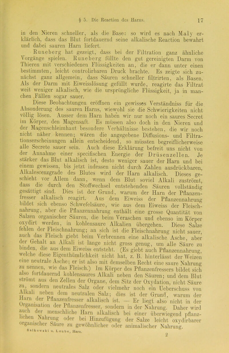 in den Nieren schneller, als die Base: so wird es nach Maly er- klärlich, dass das Blut fortdauernd seine alkalische Reaetion bewahrt und dabei sauren Harn liefert. Runeberg hat gezeigt, dass bei der Filtration ganz ähnliche Vorgänge spielen. Runeberg füllte den gut gereinigten Darm von Thieren mit verschiedenen Flüssigkeiten an, die er dann unter einen bestimmten, leicht controlirbaren Druck brachte. Es zeigte sich zu- nächst ganz allgemein, dass Säuren schneller filtrirten, als Basen. Als der Darm mit Eiweisslösung gefüllt wurde, reagirte das Filtrat weit weniger alkalisch, wie die ursprüngliche Flüssigkeit, ja in man- chen Fällen sogar sauer. Diese Beobachtungen eröffnen ein gewisses Verständniss für die Absonderung des sauren Harns, wiewohl sie die Schwierigkeiten nicht völlig lösen. Ausser dem Harn haben wir nur noch ein saures Secret im Körper, den Magensaft. Es müssen also doch in den Nieren und der Magenschleimhaut besondere Verhältnisse bestehen, die wir noch nicht näher kennen; wären die angegebene Diffusions- und Filtra- tionserscheinungen allein entscheidend, so müssten begreiflicherweise alle Secrete sauer sein. Auch diese Erklärung befreit uns nicht von der Annahme einer specifischen Energie der Drüsenzellen. Je stäikei das Blut alkalisch ist, desto weniger sauer der Harn und bei einem gewissen, bis jetzt indessen nicht durch Zahlen ausdrückbaren, Alkalescenzgrade des Blutes wird der Harn alkalisch. Dieses ge- schieht vor Allem dann, wenn dem Blut soviel Alkali zuströmt, dass die durch den Stoffwechsel entstehenden Säuren vollständig gesättigt sind. Dies ist der Grund, warum der Harn der Pflanzen- hessei alkalisch reagirt. Aus dem Eiweiss der Pflanzennahrung bildet sich ebenso Schwefelsäure, wie aus dem Eiweiss der Fleisch- nahrung, aber die Pflanzennahrung enthält eine grosse Quantität von Salzen organischer Säuren, die beim Veraschen und ebenso im Körper oxydirt werden, in kohlensaure Alkalien übergehen. Diese Salze e uen der Fleischnahrung; an sich ist die Fleischnahrung nicht sauer, auch das Fleisch giebt beim Verbrennen eine alkalische Asche, aber der Gehalt an Alkali ist lange nicht gross genug, um alle Säure zu bmden, die aus dem Eiweiss entsteht. (Es giebt auch Pflanzennahrung, welche diese Eigentümlichkeit nicht hat, z. B. hinterlässt der Weizen eine neutrale Asche; er ist also mit demselben Recht eine saure Nahrung zu nennen, wie das Fleisch.) Im Körper des Pflanzenfressers bildet sich also fortdauernd^kohlensaures Alkali neben den Säuren; und dem Blut .strömt aus den Zellen der Organe, dem Sitz der Oxydation, nicht Säure X\ n..'TJn< ,M ne!,trales |C’alz 0(*cr vielmehr noch ein Ueberschuss von n m 1 neben dem neutralen Salz; dies ist der Grund, warum der arn der Pflanzenfresser alkalisch ist. — Er liegt also nicht in der Organisation der Pflanzenfresser, sondern in der Nahrung. Daher wird auf i i ci menschliche Harn alkalisch bei einer überwiegend pflanz- 'C'ei1 ,a raaS 0<^er bei Hinzufügung der Salze leicht oxydirbarer organischer Saure zu gewöhnlicher oder animalischer Nahrung. 8alkow»ki u. Leube, Harn.