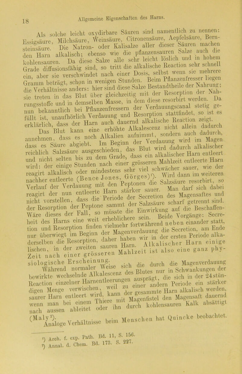 Als solche leicht oxydirbare Säuren sind namentlich zu nennen: Fssiesäure Milchsäure, Weinsäure, Citronensäure, Aepfelsaure, Bein- Weinsäure.' Die Natron- oder Kalisalze aller dieser Sauren machen , tt alknlisch- ebenso wie die pflanzensauren Salze auch die tü^uren Da diese Salze alle sehr leicht » - ™ “S ÄÄÄ* -rere Gramm beträgt schon in wenigen Stunden. Beim Pflanzenfresser liegen anders: hier sind diese Salze Bestandteile der Nahrung; ie treten to das Blut über gleichzeitig mit der Resorption der Nah- , „„Stoffe und in demselben Masse, in dem diese resorbut werden. Da lungsst Pflan7pnfressem der Verdauungscanal stetig ge- Resorption stattflndet, so ist es füllt ist unaulhoil eil VC ua alkalische Reaction zeigt, ““^ktnehe«Älescenz nicht allein dadurch annehmen, dass^esnoch Klagen Sütel Salzsäuie ausgeschieden und nicht selten b s zu Ifan. reagirt der nun entleexte Harn Secretion des Magensaftes und nicht vorstellen, dass die Periode der = scharf getrennt sind, der Resorption der Peptone sammt der Saks Boscliaffen- Wäre dieses der Fall, so musste die p» ™X'fdcaVorgänge: Secre- heit des Harns eine weit er!'f“Lend neben Linder statt, tion und Resorption fmden vielmehr fortwah',Jdie Secretion, am Ende nur überwiegt im Beginn der «agenwda g ^ ^ periode alka- derselben die Resorption, (Iahe habe Harn einige STA'; tÄrÄeitist also eine ganz phy- bewirkte wechselnde Alkalescenz ( 1 die gich in der 24stün- Reaction einzelner Harnentleerung P ^dem Periode ein stärker digen Menge verwischen, weh z ntg Harn alkalisch werden, saurer Harn entleert wird, kann d g> M den Magensaft dauernd 3 anssen^ableitet oder ihn durch kohlensauren Kalk absatt,g (^a Analoge Verhältnisse beim Menschen bat Quincke beobachtet. iwreh- f. exp. Path. Bd. H, S. 156- *) Aimal. d. Chem. Bd. 173. S. 227.