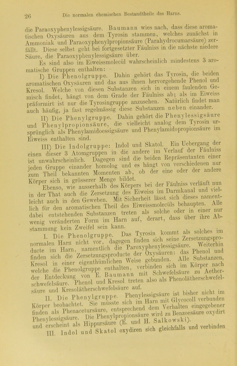 die Paraoxyphenylessigsäure. Bau mann wies nach, dass diese aroma- tischen Oxysäuren aus dem Tyrosin stammen, welches zunächst in Ammoniak und Paraoxyphenylpropionsäure (Parahydrocumarsäure) zer- fällt. Diese selbst geht bei fortgesetzter Fäulniss in die nächste niedere Säure, die Paraoxyplienylessigsäure über. Es sind also im Eiweissmolecül wahrscheinlich mindestens 6 aro- matische Gruppen enthalten: . . ., I) Die Phenolgruppe. Dahin gehört das Tyrosin, die beiden aromatischen Oxysäuren und das aus ihnen hervorgehende Phenol und Kresol Welche von diesen Substanzen sich m einem faulenden Ge- misch findet, hängt von dem Grade der Fäulniss ab; als im Enmss präformirt ist nur die Tyrosingruppe anzusehen. Natürlich findet man auch häufig, ja fast regelmässig diese Substanzen neben einandei. II j Die Phenylgruppe. Dahin gehört die Pheny 1 essigsäure und Phenylpropionsäure, die vielleicht analog dem Tyrosin ur- sprünglich als Phenylamidoessigsäure und Phenylamidopropionsaure im Eiweiss enthalten sind. . TX , T1D Die Indolgruppe: Indol und Skatol. Ein Uebergang dei einen dieser 3 Atomgruppen in die andere im Verlauf der Fäulniss ist unwahrscheinlich. Dagegen sind die beiden Repräsentanten einer jeden Gruppe einander homolog und es hangt von verschiedenen n Jzum Theil bekannten Momenten ab, ob der eine oder der andere bei der Kobj» — nun in der That auch die Zersetzung des Eiweiss im Darmkanal unc u Ipirht 'ineh in den Geweben. Mit Sicherheit lässt sich dieses nament- lich für den aromatischen Theil des Eiweissmolecüls behaupten. Alle dabei entstehenden Substanzen treten a^ ^^hhüber ihre Ab- wenig veränderten Form im Harn auf, derart, dass ubei Tyrosin kommt als solches im ducte im Harn, namentlich die raroxypheflylessigsanre und finden sieh die Zerseteu^sproducto der 0^' ' A ,c S„bstanzen, Kresol in einer eigentümlichenWeise'8?^°^ im K8 nach welche die Phenolgruppe enthalten,^ ^ b Schwofe],.Sul.0 zu Aether- Ä« und Kresoi treten also als Phoneläthersehwefel- säure und Krcsolätherschwcfolsaure aut. . . . , , • II. Die Phenylgruppe. IFtSmH GlvwÄlen Körper beobachtet. Sic mnsste sic ii Verhalten eitigcgebener und ^Idot’und’Ä oxydhon sieh gleichfalls und verbinden