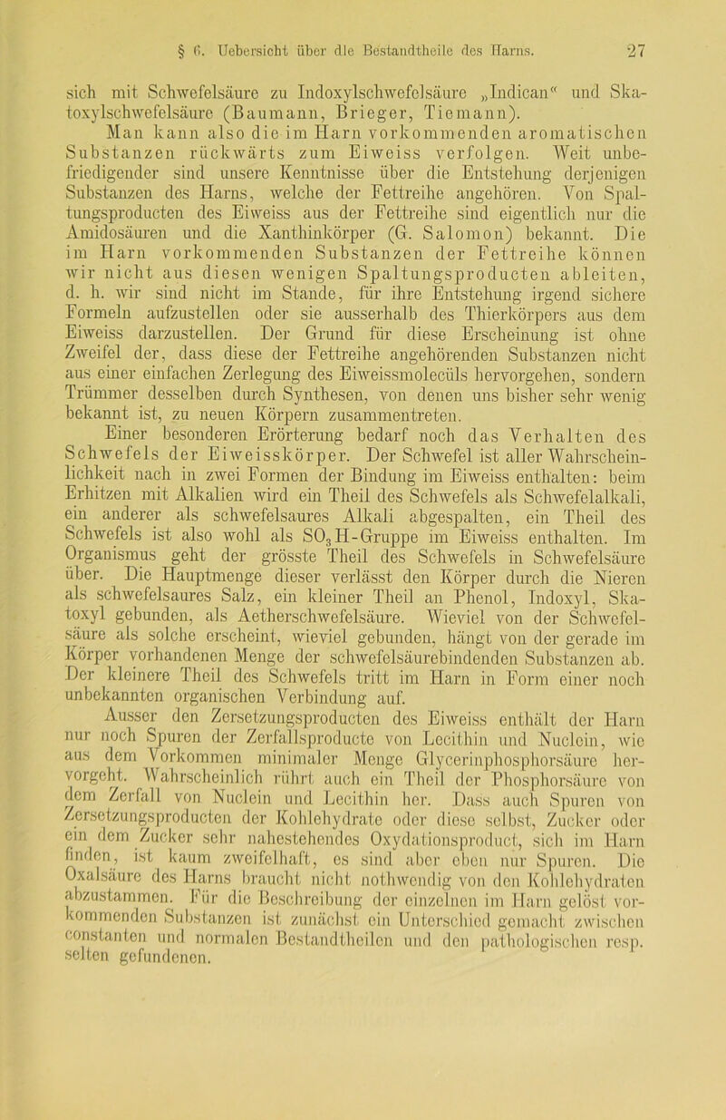 sich mit Schwefelsäure zu Indoxylschwefelsäure „Indican“ und Ska- toxylschwefelsäure (Baumann, Brieger, Tie mann). Man kann also die im Harn vorkommenden aromatischen Substanzen rückwärts zum Eiweiss verfolgen. Weit unbe- friedigender sind unsere Kenntnisse über die Entstehung derjenigen Substanzen des Harns, welche der Fettreihe angehören. Von Spal- tungsproducten des Eiweiss aus der Fettreihe sind eigentlich nur die Amidosäuren und die Xanthinkörper (G. Salomon) bekannt. Die im Harn vorkommenden Substanzen der Fettreihe können wir nicht aus diesen wenigen Spaltungsproducten ableiten, d. h. wir sind nicht im Stande, für ihre Entstehung irgend sichere Formeln aufzustellen oder sie ausserhalb des Thierkörpers aus dem Eiweiss darzustellen. Der Grund für diese Erscheinung ist ohne Zweifel der, dass diese der Fettreihe angehörenden Substanzen nicht aus einer einfachen Zerlegung des Eiweissmolecüls hervorgehen, sondern Trümmer desselben durch Synthesen, von denen uns bisher sehr wenig bekannt ist, zu neuen Körpern zusammentreten. Einer besonderen Erörterung bedarf noch das Verhalten des Schwefels der Eiweisskörper. Der Schwefel ist aller Wahrschein- lichkeit nach in zwei Formen der Bindung im Eiweiss enthalten: beim Erhitzen mit Alkalien wird ein Theil des Schwefels als Schwefelalkali, ein anderer als schwefelsaures Alkali abgespalten, ein Theil des Schwefels ist also wohl als S03 FI-Gruppe im Eiweiss enthalten. Im Organismus geht der grösste Theil des Schwefels in Schwefelsäure über. Die Hauptmenge dieser verlässt den Körper durch die Nieren als schwefelsaures Salz, ein kleiner Theil an Phenol, Indoxyl, Ska- toxyl gebunden, als Aetherschwefelsäure. Wieviel von der Schwefel- säure als solche erscheint, wieviel gebunden, hängt von der gerade im Körper vorhandenen Menge der schwefelsäurebindenden Substanzen ab. Der kleinere Theil des Schwefels tritt im Harn in Form einer noch unbekannten organischen Verbindung auf. Ausser den Zersetzungsproducten des Eiweiss enthält der Harn nur noch Spuren der Zerfallsproducte von Lecithin und Nuclcin, wie aus dem Vorkommen minimaler Menge Glycerinphosphorsäurc her- vorgeht. Wahrscheinlich rührt auch ein Theil der Phosphorsäurc von dem Zerfall von Nuclein und Lecithin her. Dass auch Spuren von Zersetzungsproducten der Kohlehydrate oder diese selbst, Zucker oder ein dem Zucker sehr nahestehendes Oxydationsproduct, sich im Harn finden, ist kaum zweifelhaft, es sind aber eben nur Spuren. Die Oxalsäure des Flarns braucht nicht nothwendig von den Kohlehydraten abzustammen. Für die Beschreibung der einzelnen im Harn gelöst vor- kommenden Substanzen ist zunächst ein Unterschied gemacht zwischen konstanten und normalen Bestandtheilen und den pathologischen resp. selten gefundenen.