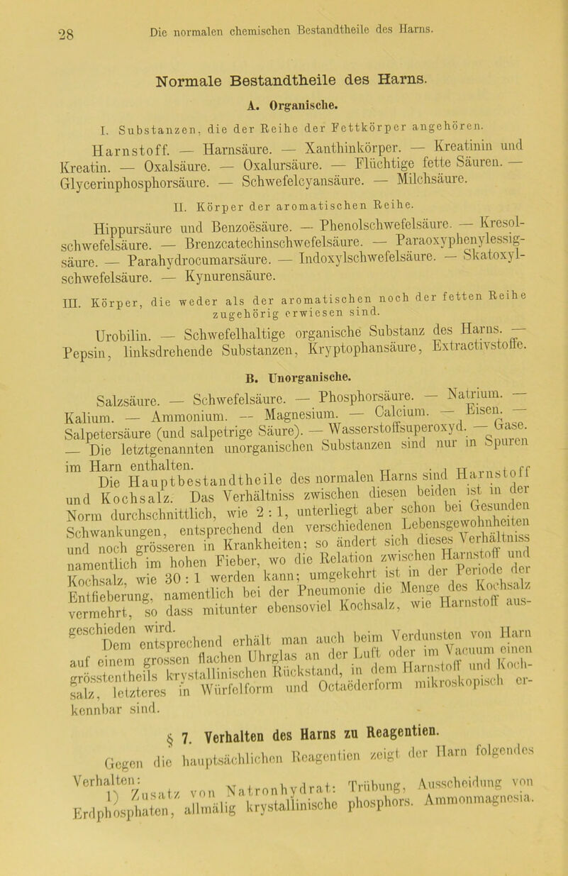 Normale Bestandtheile des Harns. A. Organische. I. Substanzen, die der Reihe der Fettkörper angehören. Harnstoff. — Harnsäure. — Xanthinkörper. — Kreatinin und Kreatin. — Oxalsäure. — Oxalursäure. — Flüchtige fette Säuren. - Glycerinphosphorsäure. — Schwefelcyansäure. — Milchsäure. II. Körper der aromatischen Reihe. Hippursäure und Benzoesäure. — Phenolschwefelsäure. Kresol- schwefelsäure. — Brenzcatechinschwefelsäure. — Paraoxyphenylessig- säure. — Parahydrocumarsäure. — Indoxylschwe felsäure. — Skatoxy 1- schwefelsäure. — Kynurensäure. III. Körper, die weder als der aromatischen noch der fetten Reihe zugehörig erwiesen sind. Urobilin. — Schwefelhaltige organische Substanz des Harns. — Pepsin, linksdrehende Substanzen, Kryptophansäure, Extractivstoite. B. Unorganische. Salzsäure. — Schwefelsäure. — Phosphorsäure. - Natrium. - Kalium. — Ammonium. — Magnesium — Calcium. — Eisern Salpetersäure (und salpetrige Säure). — Wasserstoffsuperoxyd. Cas . — Die letztgenannten unorganischen Substanzen sind nur in Spui im Harn enthalten. • a tu.ff Die Hauptbestandteile des normalen Harns sind Harnstoll und Kochsalz. Das Verhältniss zwischen diesen beiden ist in der Norm durchschnittlich, wie 2:1, unterliegt aber schon bei^G^unden Schwankungen entsprechend den verschiedenen Lebensgewohnheiten und noc&grösseren L Krankheiten; so ändert sieh dieses Verhältniss namentlich^ im hohen Fieber wo die Relation ^schen ff nnj Kochsalz wie 30:1 werden kann; umgekehrt ist in (lei lenole Entfieberung namentlich bei der Pneumonie die Menge des Kochsalz vermehrt so da” mitunter ebensoviel Kochsalz, wie Harnstoff ans- geschieden wiri erhglt man auch beim Verdunsten von Harn salz / letzteres in Würfelform und Octaederform mikroskopisch kennbar sind. § 7. Verhalten des Harns zu Reagentien. Gegen die hauptsächlichen Reagentien zeigt der Tlarn folgendes Verhalten: Natronhydrat: Trübung, Ausscheidung von Erdphosptateni allmälig krystallinische phosphors. Ammonmagnos.a,