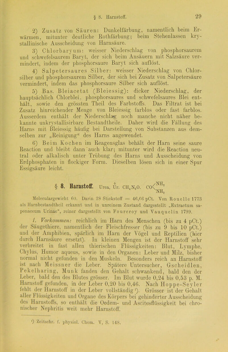 2) Zusatz von Säuren: Dunkelfärbung, namentlich beim Er- wärmen, mitunter deutliche Rothfärbung; beim Stehenlassen kry- stallinische Ausscheidung von Harnsäure. 3) Chlor bary um: weisser Niederschlag von phosphorsaurem und schwefelsaurem Baryt, der sich beim Ansäuern mit Salzsäure ver- mindert, indem der phosphorsaure Baryt sich auflöst. 4) Salpeter saures Silber: weisser Niederschlag von Chior- silber und phosphorsaurem Silber, der sich bei Zusatz von Salpetersäure vermindert, indem das phosphorsaure Silber sich auf löst. 5) Bas. Bleiacetat (Bleiessig): dicker Niederschlag, der hauptsächlich Chlorblei, phosphorsaures und schwefelsaures Blei ent- hält, sowie den grössten Theil des Farbstoffs. Das Filtrat ist bei Zusatz hinreichender Menge von Bleiessig farblos oder fast farblos. Ausserdem enthält der Niederschlag noch manche nicht näher be- kannte unkrystallisirbare Bestandtheile. Daher wird die Fällung des Harns mit Bleiessig häufig bei Darstellung von Substanzen aus dem- selben zur „Reinigung“ des Harns angewendet. 6) Beim Kochen im Reagensglas behält der Harn seine saure Reaction und bleibt dann'auch klar; mitunter wird die Reaction neu- tral oder alkalisch unter Trübung des Harns und Ausscheidung von Erdphosphaten in flockiger Form. Dieselben lösen sich in einer Spur Essigsäure leicht. § 8. Harnstoff. Urea, Ur. CH,N,0. C0<N1L XNH, Moleculargewiclit 60. Darin 28 Stickstoff = 46,66 pCt. Von Rouelle 1773 als Harnbestandthcil erkannt und in unreinem Zustand dargestellt „Extractum sa- ponaeeum llrinae“, reiner dargestellt von Fourcroy und Vauquelin 1799. /. Vorkommen: reichlich im Harn des Menschen (bis zu 4 pCt.) der Säugethiere, namentlich der Fleischfresser (bis zu 9 bis 10 pCt.) und der Amphibien, spärlich im Harn der Vögel und Reptilien (hier durch Harnsäure ersetzt). In kleinen Mengen ist der Harnstoff sehr verbreitet in fast allen thierischen Flüssigkeiten: Blut, Lymphe, Chylus, Humor aqueus, sowie in den Organen: Leber und Milz, bisher normal nicht gefunden in den Muskeln. Besonders reich an Harnstoff ist nach Meissner die Leber. Spätere Untersucher, Gscheidlen, Pekelharing, Munk fanden den Gehalt schwankend, bald den der Leber, bald den des Blutes grösser. Im Blut wurde 0,24 bis 0,53 p. M. Harnstofl gefunden, in der Leber 0,20 bis 0,4G. Nach Hoppe-Seyler fehlt der Harnstoff in der Leber vollständig1). Grösser ist der Gehalt aller f Bissigkeiten und Organe des Körpers bei gehinderter Ausscheidung des Harnstoffs, so enthält die Oedem- und Ascitesflüssigkeit bei chro- nischer Nephritis weit mehr Harnstoff.