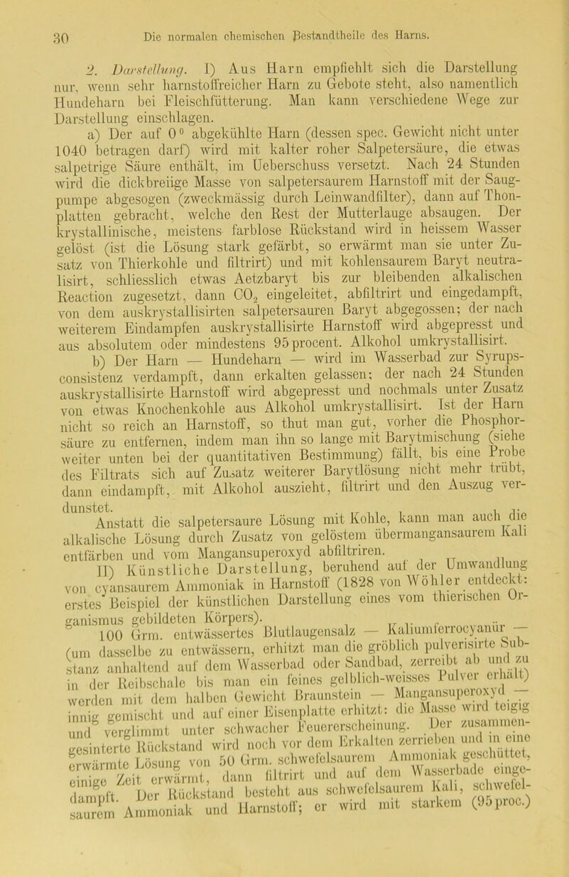 2. Darstellung. I) Aus Harn empfiehlt sich die Darstellung nur, wenn sehr harnstoffreicher Harn zu Gebote steht, also namentlich Hundeharn bei Fleischfütterung. Man kann verschiedene Wege zur Darstellung einschlagen. a) Der auf 00 abgekühlte Harn (dessen spec. Gewicht nicht unter 1040 betragen darf) wird mit kalter roher Salpetersäure, die etwas salpetrige Säure enthält, im Ueberschuss versetzt. Nach 24 Stunden wird die dick breiige Masse von salpetersaurem Harnstoff mit der Säug- pumpe abgesogen (zweckmässig durch Leinwandfilter), dann auf Thon- platten gebracht, welche den Rest der Mutterlauge absaugen. Der kr y stall inische, meistens farblose Rückstand wird in heissem Wasser gelöst (ist die Lösung stark gefärbt, so erwärmt man sie unter Zu- satz von Thierkohle und filtrirt) und mit kohlensaurem Baryt neutra- lisirt, schliesslich etwas Aetzbaryt bis zur bleibenden alkalischen Reaction zugesetzt, dann CO, eingeleitet, abfiltrirt und eingedampft, von dem auskrystallisirten salpetersauren Baryt abgegossen; der nach weiterem Eindampfen auskrystallisirte Harnstoff wird abgepresst und aus absolutem oder mindestens 95 procent. Alkohol umkrystallisirt. b) Der Harn — Hundeharn — wird im Wasserbad zur Syrups- consistenz verdampft, dann erkalten gelassen; der nach 24 Stunden auskrystallisirte Harnstoff wird abgepresst und nochmals unter Zusatz von etwas Knochenkohle aus Alkohol umkrystallisirt. Ist der Harn nicht so reich an Harnstoff, so thut man gut, vorher die Phosphor- säure zu entfernen, indem man ihn so lange mit Barytmischung (siehe weiter unten bei der quantitativen Bestimmung) fällt, bis eine Probe des Filtrats sich auf Zusatz weiterer Barytlösung nicht mehr trübt, dann eindampft, mit Alkohol auszieht, filtrirt und den Auszug ver- Anstatt die salpetersaure Lösung mit Kohle, kann man auch die alkalische Lösung durch Zusatz von gelöstem übermangansaurem Kali entfärben und vom Mangansuperoxyd abfiltriren. ID Künstliche Darstellung, beruhend aut der Umwandlung von cyansaurem Ammoniak in Harnstoff (1828 von Wühler entdeckt: erstes' Beispiel der künstlichen Darstellung eines vom tinerischen Or- ganismus gebildeten Körpers). 100 Grm. entwässertes Blutlaugensalz — Kaliumferrocyanui (um dasselbe zu entwässern, erhitzt man die gröblich pulverisirte bub- stanz anhaltend auf dem Wasserbad oder Sandbad, zerreibt ab und zu in der Reibschale bis man ein leines gelblich-weisses i ulvci C1', ^ werden mit dem halben Gewicht Braunstem — Mangansupcrox)( innig gemischt und auf einer Eisenplatte erhitzt: die Masse wird teigig und^ verglimmt unter schwacher Feuererscheinung. Der zusammen- uesintertc Rückstand wird noch vor dem Erkalten zerrieben und in eine erwärmte Lösung von 50 Grm. schwofeisaurem Ammoniak geschüttet, ■ ■ 7a\t erwärmt dann filtrirt und auf dem Wasserbade eilige- dampft. Der Rückstand besteht aus schwofolsaurem Kah, schwefe- saurL Ammoniak und Harnstoff; er wml mit starkem (Juproc.)