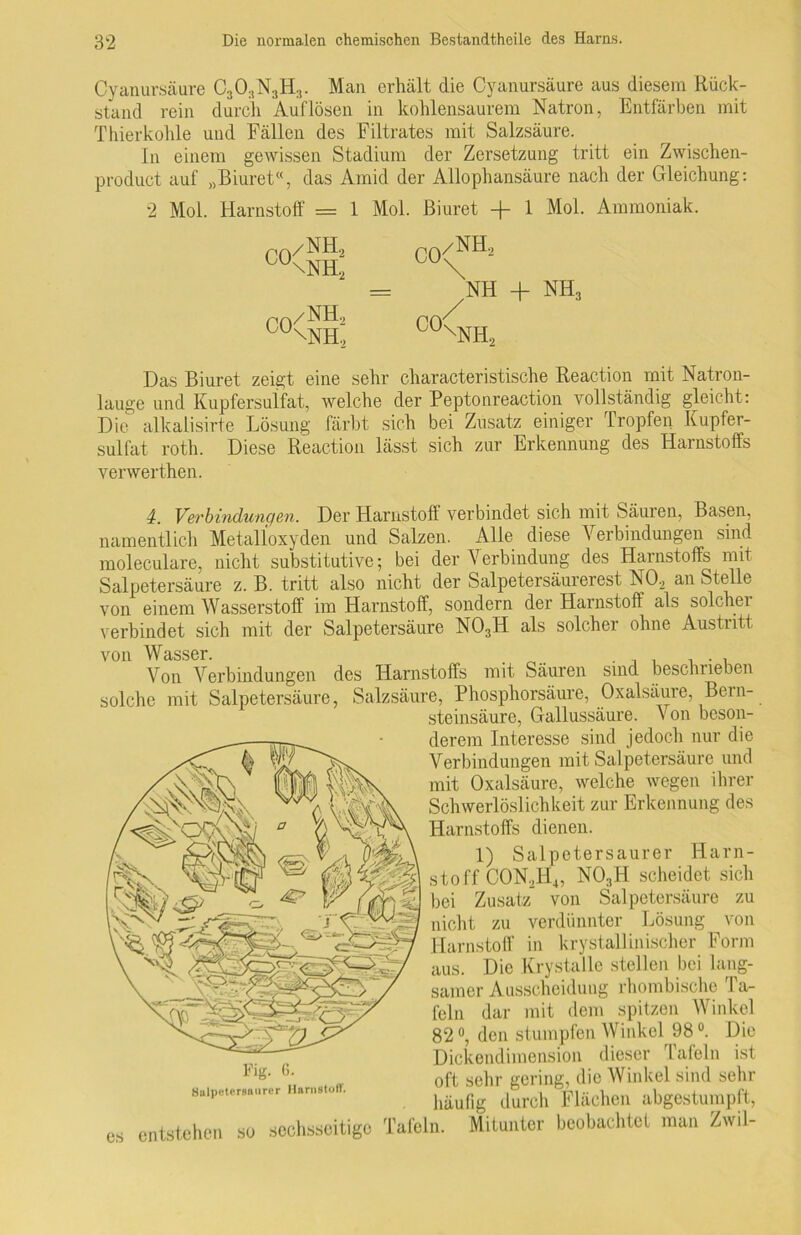 Cyanursäure C303N3H3. Man erhält die Cyanursäure aus diesem Rück- stand rein durch Auflösen in kohlensaurem Natron, Entfärben mit Thierkohle und Fällen des Filtrates mit Salzsäure. In einem gewissen Stadium der Zersetzung tritt ein Zwischen- produet auf „Biuret“, das Amid der Allophansäure nach der Gleichung: 2 Mol. Harnstoff = 1 Mol. ßiuret + 1 Mol. Ammoniak. C0/NHS NH + NH, C0<NH, ro/NH.2 0U\NH.2 CO /NH, XNH, Das Biuret zeigt eine sehr characteristische Reaction mit Natron- lauge und Kupfersulfat, welche der Peptonreaction vollständig gleicht : Die alkalisirte Lösung färbt sich bei Zusatz einiger tropfen Kupfer- sulfat roth. Diese Reaction lässt sich zur Erkennung des Harnstoffs verwerthen. 4. Verbindiongen. Der Harnstoff verbindet sich mit Säuren, Basen, namentlich Metalloxyden und Salzen. Alle diese Verbindungen sind moleculare, nicht substitutive; bei der Verbindung des Harnstoffs mit Salpetersäure z. B. tritt also nicht der Salpetersäurerest NO, an Stelle von einem Wasserstoff im Harnstoff, sondern der Harnstoff als solcher verbindet sich mit der Salpetersäure N03H als solcher ohne Austritt von Wasser. _ . Von Verbindungen des Harnstoffs mit Säuren sind beschrieben solche mit Salpetersäure, Salzsäure, Phosphorsäure, Oxalsäure, Bein- steinsäure, Gallussäure. Von beson- derem Interesse sind jedoch nur die Verbindungen mit Salpetersäure und mit Oxalsäure, welche wegen ihrer Schwerlöslichkeit zur Erkennung des Harnstoffs dienen. 1) Salpetersaurer Harn- stoff CON,H4, N03H scheidet sich bei Zusatz von Salpetersäure zu nicht zu verdünnter Lösung von Harnstoff in krystallinischer Form aus. Die Krystalle stellen bei lang- samer Ausscheidung rhombische I a- feln dar mit dem spitzen Winkel 82 °, den stumpfen Winkel 98 °. Die Dickendimension dieser Tafeln ist oft sehr gering, die Winkel sind sehr häufig durch Flächen abgestumpft, es entstehen so sechsseitige Tafeln. Mitunter beobachtet man Zwil- Fig. 6. Salpetersaurer Harnstoff.