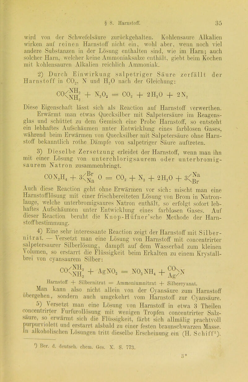 wird von cler Schwefelsäure zurückgehalten. Kohlensäure Alkalien wirken auf reinen Harnstoff nicht ein, wohl aber, wenn noch viel andere Substanzen in der Lösung enthalten sind, wie im Harn; auch solcher Harn, welcher keine Ammoniaksalze enthält, giebt beim Kochen mit kohlensauren Alkalien reichlich Ammoniak. 2) Durch Einwirkung salpetriger Säure zerfällt der Harnstoff in C02, X und H.,0 nach der Gleichung: C0\NH: + = C02 + 2H20 + 2N2 Diese Eigenschaft lässt sich als Reaction auf Harnstoff verwerthen. Erwärmt man etwas Quecksilber mit Salpetersäure im Reagens- glas und schüttet zu dem Gemisch eine Probe Harnstoff, so entsteht ein lebhaftes Aufschäumen unter Entwicklung eines farblosen Gases, während beim Erwärmen von Quecksilber mit Salpetersäure ohne Harn- stoff bekanntlich rothe Dämpfe von salpetriger Säure auftreten. 3) Dieselbe Zersetzung erleidet der Harnstoff, wenn man ihn mit einer Lösung von unter chlorigsaurem oder unterbromig- saurern Natron zusammenbringt. COM, + 3<®^ 0 = CO, + Ns + 2H20 + 3<^a Auch diese Reaction geht ohne Erwärmen vor sich: mischt man eine Harnstofflösung mit einer frischbereiteten Lösung von Brom in Natron- lauge, welche unterbromigsaures Natron enthält, so erfolgt sofort leb- haftes Aufschäumen unter Entwicklung eines farblosen Gases. Auf dieser Reaction beruht die Kn om-Hüfner5 sehe Methode der Harn- sto ff b estimmung. 4) Eine sehr interessante Reaction zeigt der Harnstoff mit Silber- nitrat. Versetzt man eine Lösung von Harnstoff mit concentrirter salpetersaurer Silberlösung, dampft auf dem Wasserbad zum kleinen Volumen, so erstarrt die Flüssigkeit beim Erkalten zu einem Krystall- brei von cyansaurem Silber: 00<™I + ASN0» = N°3NH. + Ag>N Harnstoff -f- Silbernitrat — Ammoniumnitrat -f- Silbercyanat. Man kann also nicht allein von der Oy ansäure zum Harnstoff übergehen, sondern auch umgekehrt vom Harnstoff zur Cyansäure. 5) Versetzt man eine Lösung von Harnstoff in etwa 3 Theilen concentrirter Furfurollösung mit wenigen Tropfen concentrirter Salz- säure, so erwärmt sich die Flüssigkeit, färbt sich allmälig prachtvoll purpurviolett und erstarrt alsbald zu einer festen braunschwarzen Masse. In alkoholischen Lösungen tritt dieselbe Erscheinung ein (H. Schiff1). ') Ber. d. deutsch, chcin. Ges. X. S. 773.