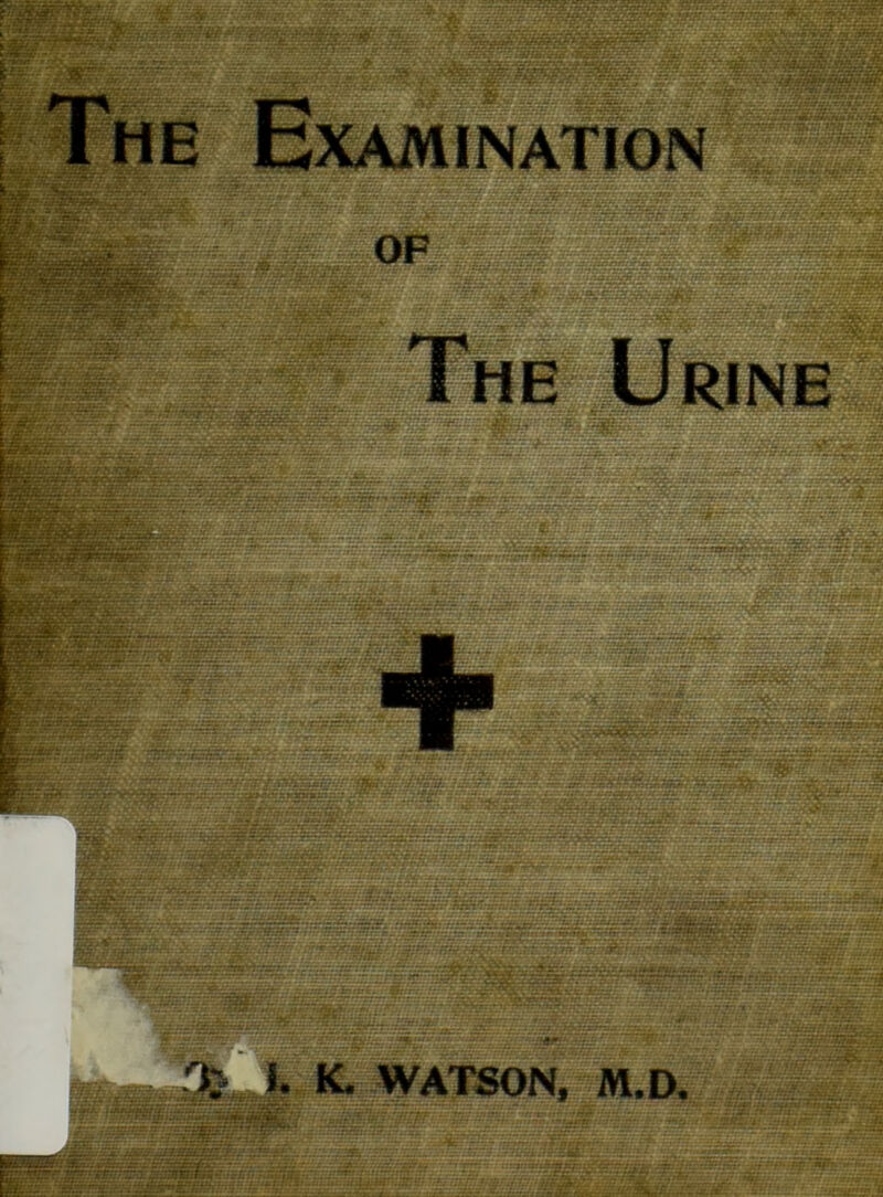 ■?•'•, — ' ^ •• • ^ -V -•:• ; 1 Examination ..... .. r’ / . .. V • ;‘7 i ’ ■■ - OF - - -y, I The Urine ■• -z: r.n:■: r:.tjy---: •:. ■ • z ■.;...: ■;.■.•£.*; ■#; -z - ;-r ; £5. ^ V ’'« ■-• ■ ^---1: j'-J - y ^ ^ - _-\ .L=__=_^ - ^ ' ■■■^■Bai -,z?5Sfe V' ■ T.--av'_--../rrr- •• - - ■?->?- ■ -7(tt;.:: eti:r r-:- • ■• •• r.- v; ;Btr;:ta';-fSS: ■ '^.flT^^.Tr *' ‘’J^':'': .'r ?2r^;/>V/vV;VVv;-''^^ •• ..■r r 7:'r‘-^;tii{TS&i^.-iijm^:i:->;ii ’.:-^^: i..:.: s^^iOuj;rr:;jj»at-sr«ra-‘j.'; :, ■ /-_ -••/ ••■• - •' •' t^t-V - - --'y~-~ •-•.•»'■ y^y ^ ■ •■; •• - :/f ?A^^•■S^;S^gxj^rW . . ■ :■ v - J\ V-■ . . ' ■.nm.'f^-----'*:'-: Sp’: ,::t:::'' 7: :■ ■ ■ • -■<' ^h^SSxr^.:.-r.T:c^i ^'i.r ,Vi:-..--.-:.-. .-.-i- Vv. -.- n^SMi‘-i^--i—^-'--s...^iu.aM....:r.:.;.:n-.:i, ..r..-;^:.-j.:.::^;..::. ;.i /; ;,-:;i;:r.'..-.‘;/.-...r ..-.ii.-.. .. t. ^ .... ' ^7- s ~~~z :~ s^'-- _ _ it^^S ■tijis.’jxs't'- „ ^ 7 - =- ,Zr^f ,--' y- - \ 7i.;r E-z . --‘^^SU:.-.K r-r-' . ‘ J •^sfe^Vr.77iTiiiS;ivv;v5^r^^ ■ ;• :z;~z- *C* ^ ~ - J _ — ^ *1 «f. 7-; .V- K. WATSON, M.D.