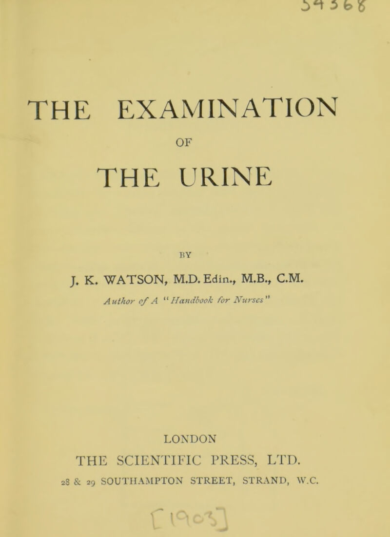 THE EXAMINATION OF THE URINE HY J. K. WATSON, M.D. Edin., M.B., C.M. Author of A Handbook for Ifurscs LONDON THE SCIENTIFIC PRESS, LTD. 28 & 29 SOUTHAMPTON STREET, STRAND, W.C.