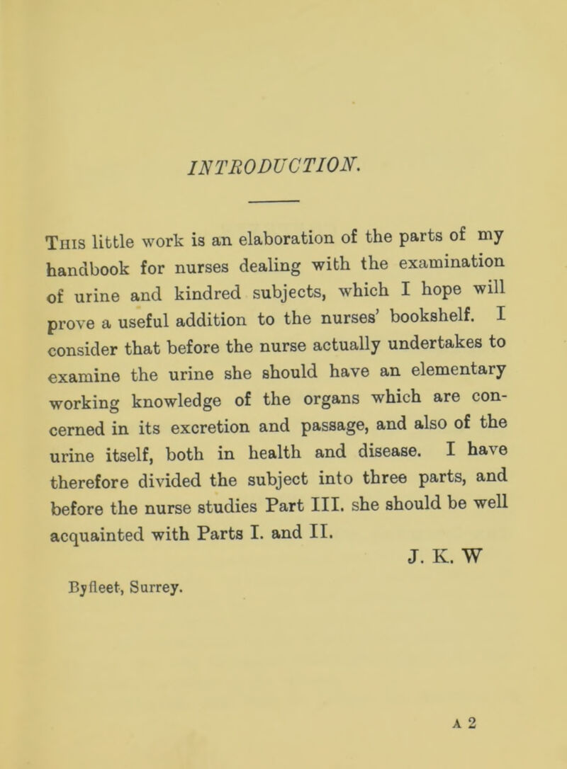 INTRODUCTION. This little work is an elaboration of the parts of my handbook for nurses dealing with the examination of urine and kindred subjects, which I hope will prove a useful addition to the nurses’ bookshelf. I consider that before the nurse actually undertakes to examine the urine she should have an elementary working knowledge of the organs which are con- cerned in its excretion and passage, and also of the urine itself, both in health and disease. I have therefore divided the subject into three parts, and before the nurse studies Part III. she should be well acquainted with Parts I. and II. J. K. W By fleet, Surrey.