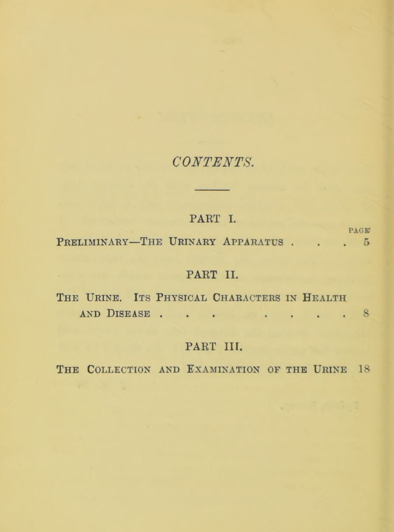 CONTENTS. PART I. PACK Preliminary—The Urinary Apparatus ... 5 PART II. The Urine. Its Physical Characters in Health AND Disease ... .... 8 PART in. The Collection and Examination of the Urine 18