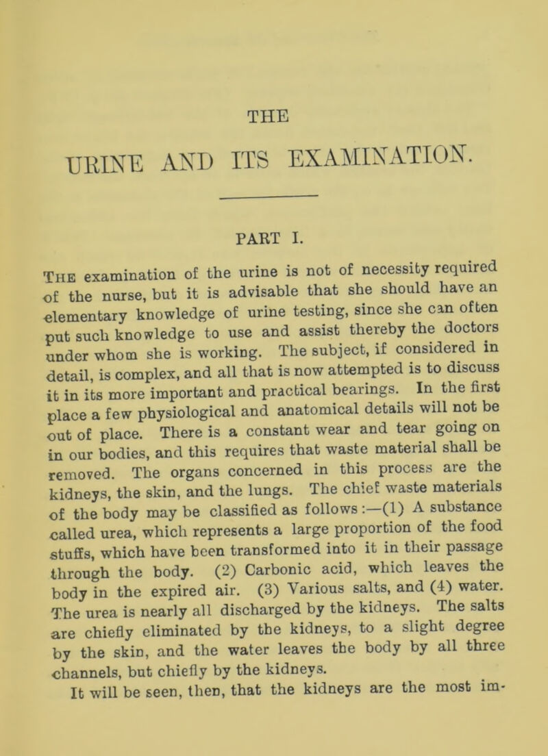 THE URINK AND ITS EXAMIXATION. PART I. The examination of the urine is not of necessity required of the nurse, but it is advisable that she should have an elementary knowledge of urine testing, since she can often put such knowledge to use and assist thereby the doctors under whom she is working. The subject, if considered in detail, is complex, and all that is now atternpted is to discuss it in its more important and practical bearings. In the first place a few physiological and anatomical details will not be out of place. There is a constant wear and tear going on in our bodies, and this requires that waste material shall be removed. The organs concerned in this process are the kidneys, the skin, and the lungs. The chief waste materials of the body may be classified as follows :—(1) A substance called urea, which represents a large proportion of the food stuffs, which have been transformed into it in their passage through the body. (2) Carbonic acid, which leaves the body in the expired air. (3) Various salts, and (4) water. The urea is nearly all discharged by the kidneys. The salts are chiefly eliminated by the kidneys, to a slight degree by the skin, and the water leaves the body by all three channels, but chiefly by the kidneys. It will be seen, then, that the kidneys are the most im-