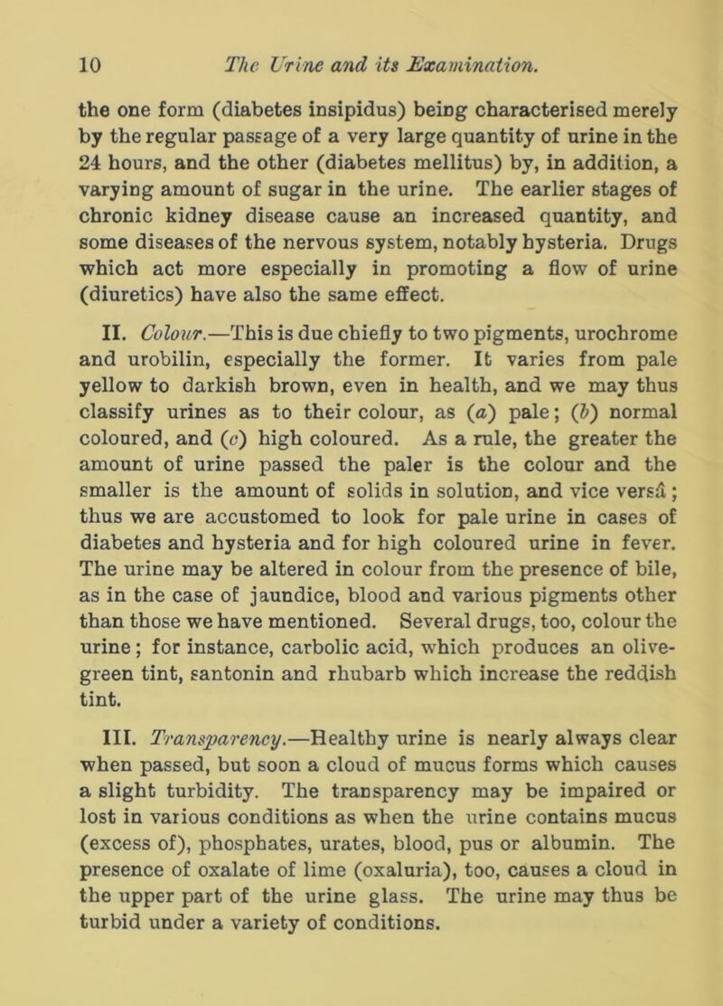 the one form (diabetes insipidus) being characterised merely by the regular passage of a very large quantity of urine in the 24 hours, and the other (diabetes mellitus) by, in addition, a varying amount of sugar in the urine. The earlier stages of chronic kidney disease cause an increased quantity, and some diseases of the nervous system, notably hysteria. Drugs which act more especially in promoting a flow of urine (diuretics) have also the same effect. II. Colour.—This is due chiefly to two pigments, urochrome and urobilin, especially the former. It varies from pale yellow to darkish brown, even in health, and we may thus classify urines as to their colour, as (a) pale; (J) normal coloured, and (o) high coloured. As a rule, the greater the amount of urine passed the paler is the colour and the smaller is the amount of solids in solution, and vice versii; thus we are accustomed to look for pale urine in cases of diabetes and hysteria and for high coloured urine in fever. The urine may be altered in colour from the presence of bile, as in the case of jaundice, blood and various pigments other than those we have mentioned. Several drugs, too, colour the urine; for instance, carbolic acid, which produces an olive- green tint, santonin and rhubarb which increase the reddish tint. III. Transparency.—Healthy urine is nearly always clear when passed, but soon a cloud of mucus forms which causes a slight turbidity. The transparency may be impaired or lost in various conditions as when the urine contains mucus (excess of), phosphates, urates, blood, pus or albumin. The presence of oxalate of lime (oxaluria), too, causes a cloud in the upper part of the urine glass. The urine may thus be turbid under a variety of conditions.