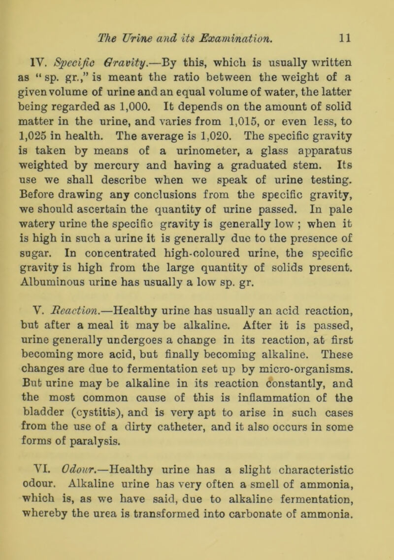 IV. Specific Gravity.—By this, which is usually written as “ sp. gr.,” is meant the ratio between the weight of a given volume of urine and an equal volume of water, the latter being regarded as 1,000. It depends on the amount of solid matter in the urine, and varies from 1,015, or even less, to 1,025 in health. The average is 1,020. The specific gravity is taken by means of a urinometer, a glass apparatus weighted by mercury and having a graduated stem. Its use we shall describe when we speak of urine testing. Before drawing any conclusions from the specific gravity, we should ascertain the quantity of urine passed. In pale watery urine the specific gravity is generally low ; when it is high in such a urine it is generally due to the presence of sugar. In concentrated high-coloured urine, the specific gravity is high from the large quantity of solids present. Albuminous urine has usually a low sp. gr. V. Jteaction.—Healthy urine has usually an acid reaction, but after a meal it may be alkaline. After it is passed, urine generally undergoes a change in its reaction, at first becoming more acid, but finally becoming alkaline. These changes are due to fermentation set up by micro-organisms. But urine may be alkaline in its reaction Constantly, and the most common cause of this is inflammation of the bladder (cystitis), and is very apt to arise in such cases from the use of a dirty catheter, and it also occurs in some forms of paralysis. VI. Odour.—Healthy urine has a slight characteristic odour. Alkaline urine has very often a smell of ammonia, which is, as we have said, due to alkaline fermentation, whereby the urea is transformed into carbonate of ammonia.